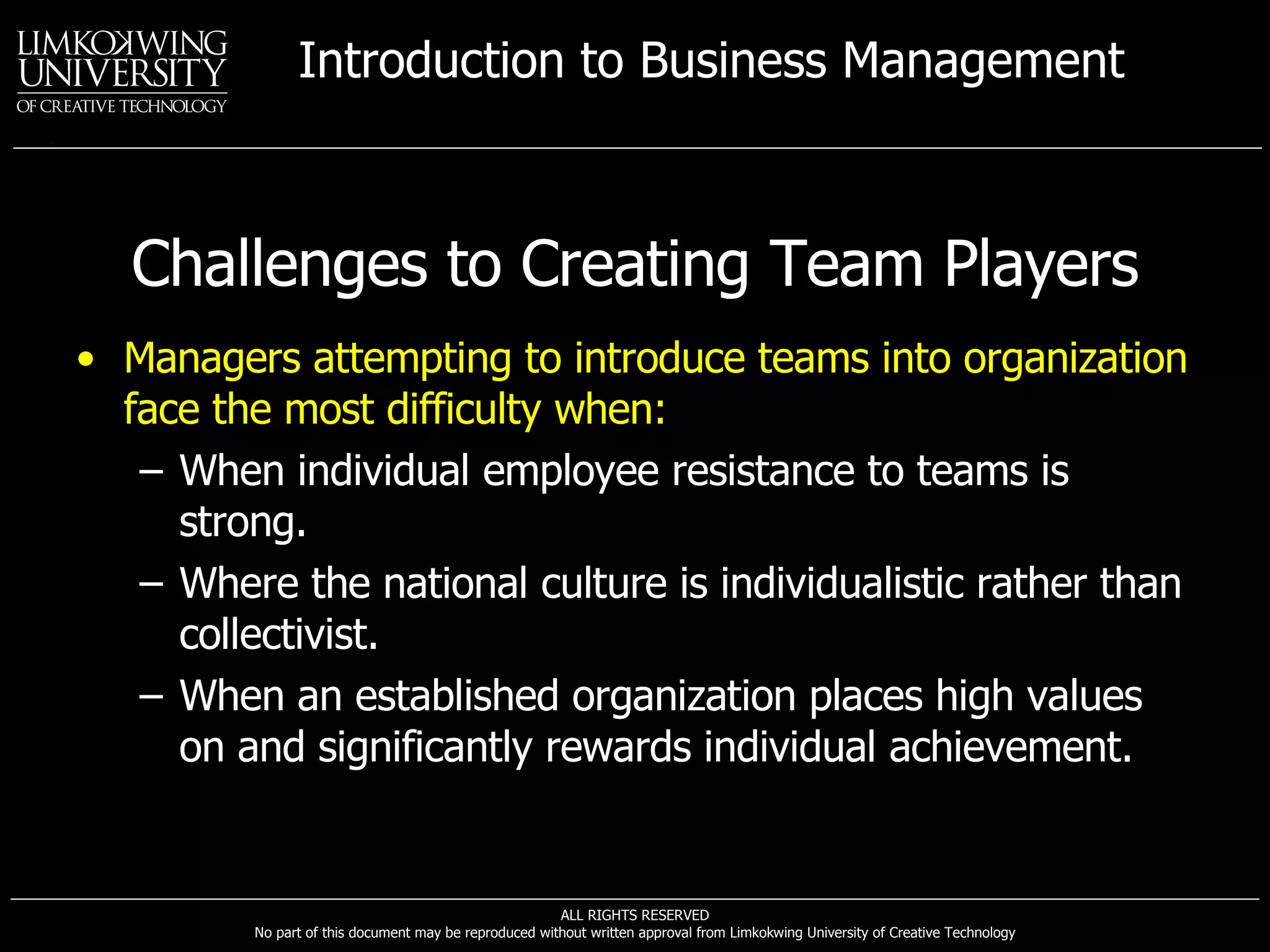 Challenges to Creating Team Players Managers attempting to introduce teams into organization face the most difficulty when:   When individual employee resistance to teams is strong. Where the national culture is individualistic rather than collectivist. When an established organization places high values on and significantly rewards individual achievement. 