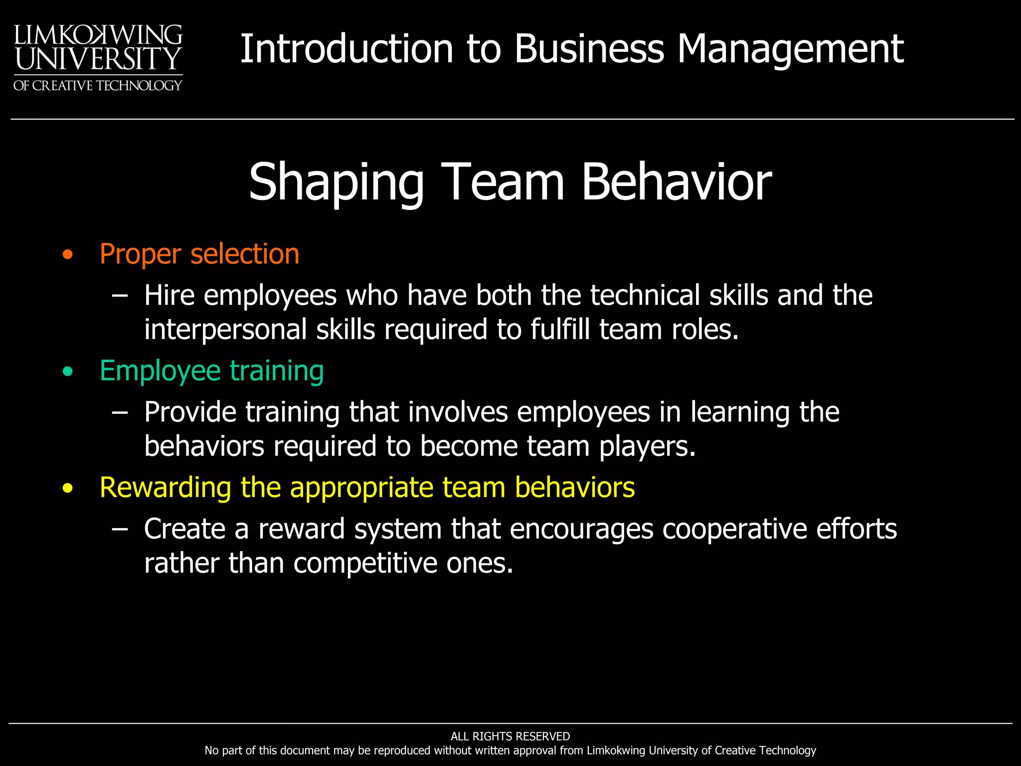 Shaping Team Behavior Proper selection Hire employees who have both the technical skills and the interpersonal skills required to fulfill team roles. Employee training Provide training that involves employees in learning the behaviors required to become team players. Rewarding the appropriate team behaviors Create a reward system that encourages cooperative efforts rather than competitive ones. 