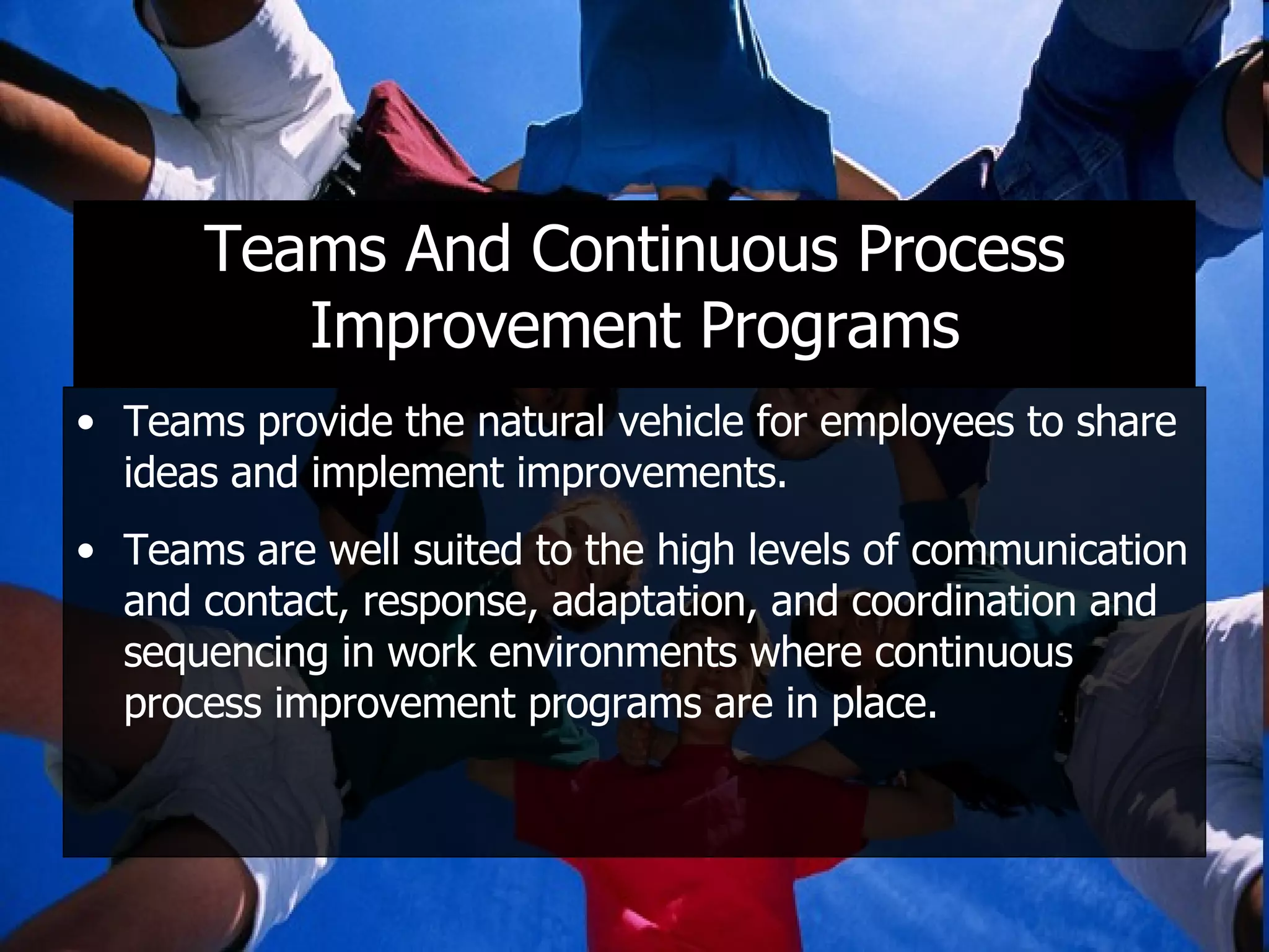 Teams And Continuous Process Improvement Programs Teams provide the natural vehicle for employees to share ideas and implement improvements. Teams are well suited to the high levels of communication and contact, response, adaptation, and coordination and sequencing in work environments where continuous process improvement programs are in place. 