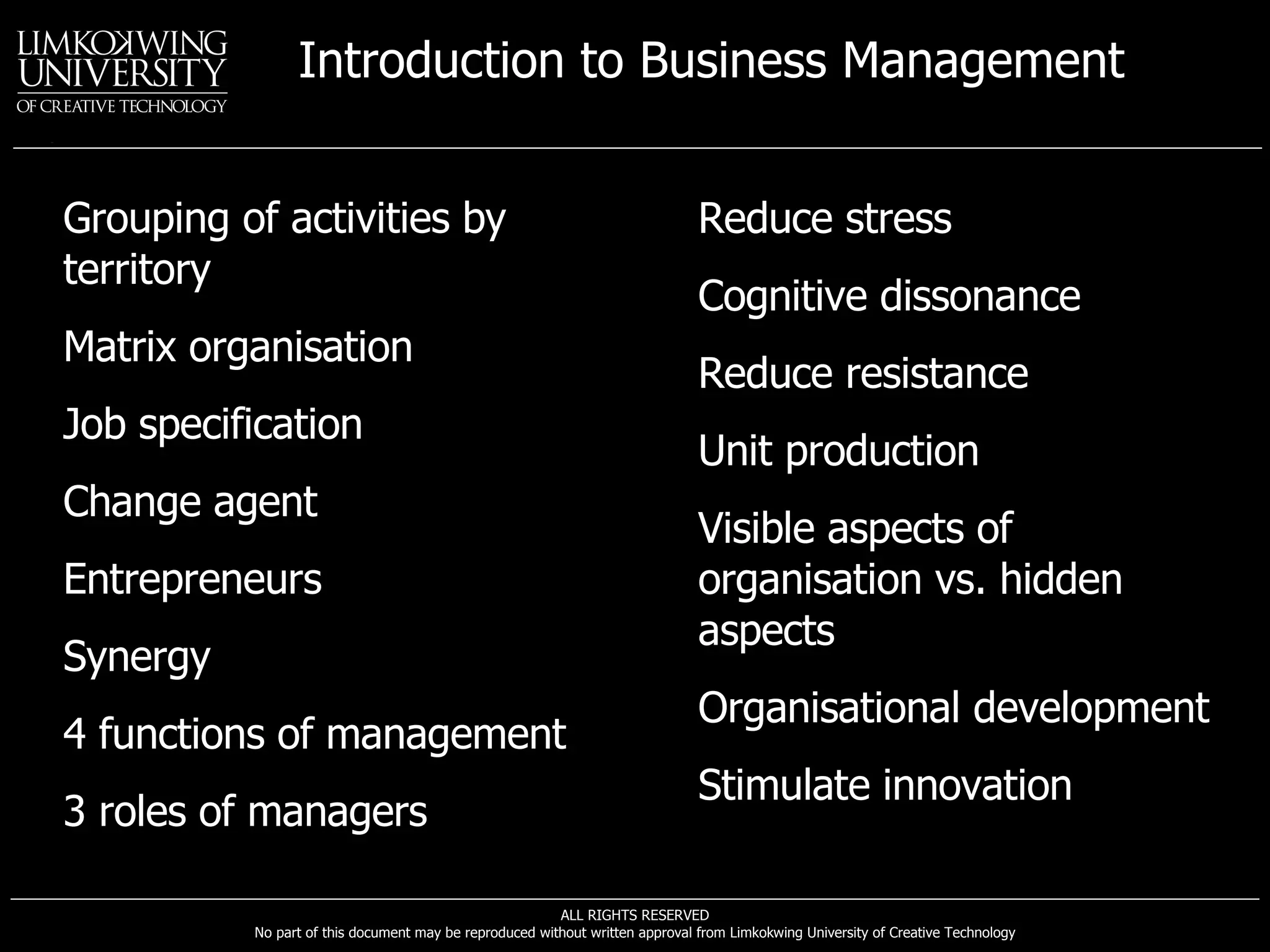 Grouping of activities by territory Matrix organisation Job specification Change agent Entrepreneurs Synergy 4 functions of management 3 roles of managers Reduce stress Cognitive dissonance Reduce resistance Unit production Visible aspects of organisation vs. hidden aspects Organisational development Stimulate innovation 