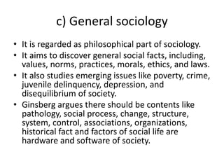 c) General sociology
• It is regarded as philosophical part of sociology.
• It aims to discover general social facts, incl...