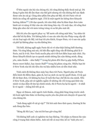 Ớbên ngoài căn hộ của chúng tôi, tôi cũng không thấy thoải mái gì. Dù
đang ở giữa thủ đô ẩm thực của thế giói nhưng tôi vẫn không thể xác định
đưực nên ăn cái gì. Cũng như phần lớn phụ nữ Mỹ, tôi tói Paris vói sở
thích ăn uống rất nghiêm ngặt. (Tôi là một người ăn kiêng theo khuynh
hướng Atkins^2).) Đi dạo quanh, tôi cảm thấy như bị đám thực đon toàn
bánh mì và nặng về thịt của các nhà hàng bủa vây. Có một dạo, tôi sống thoi
thóp gần như chỉ vói món trứng tráng và sa lát pho mát dê.
Khi tôi yêu cầu người phục vụ “để nước sốt riêng một bên,” họ nhìn tôi
như thể tôi bị điên. Tôi không hiểu vì sao các siêu thị của Pháp cung cấp tất
cả các loại ngũ cốc Mỹ, trừ loại tôi yêu thích, Grape-Nuts, và vì sao các quầy
cà phê lại không phục vụ sữa không béo.
Tôi biết, không ngất ngây Paris thì có vẻ như thật không biết thưởng
thức. Và công bằng mà nói, tôi bắt đầu nghĩ rằng vấn đề không phải là ở
Paris, mà là ở tôi. New York muốn phụ nữ ở đó hoi điên loạn một chút. Họ
đưực khuyến khích tạo ra quanh mình những lộn xộn thông minh, đáng
yêu, mâu thuẫn - như Sallyte) trong bộ phim Khi Harry gặp Saỉỉy (When
Harry meet Sally), hay Annie Hall(4) trong bộ phim cùng tên. Nhiều bạn bè
ở New York của tôi chi tiền cho trị liệu nhiều hon cả tiền thuê nhà.
Tính cách đó không theo máy bay theo tói Paris. Người phụ nữ Paris
điển hình thì điềm đạm, giản dị, hoi xa cách và cực kỳ quyết đoán. Cô ấy gọi
đồ từ thực đon. Cô không ba hoa về tuổi thơ hay chế độ ăn của mình. Nếu
ở New York, phụ nữ cứ nghiền ngẫm về những rắc rối trong quá khứ của
mình và dọa dẫm đi tìm lại chính mình, thì ở Paris họ lại là người - ít nhất
là vẻ ngoài - chẳng hối tiếc gì cả.
Ngay cả Simon, một người Anh thuần, cũng phải lúng túng trước cách
tôi hoài nghi bản thân và thường xuyên yêu cầu phải nói chuyện về quan hệ
của chúng tôi.
“Anh đang nghĩ về cái gì vậy?” Tôi hỏi anh theo thói quen, thường là lúc
anh đang đọc báo.
“Bóng đá Hà Lan,” câu trả lòi bao giờ cũng thế.
 