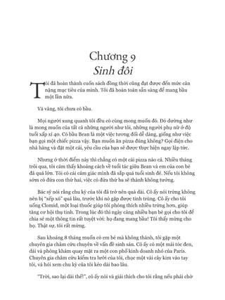 Chương 9
Sinh đôi
T
ôi đã hoàn thành cuốn sách đồng thòi cũng đạt được đến mức cân
nặng mục tiêu của mình. Tôi đã hoàn toàn sẵn sàng để mang bầu
một lần nữa.
Và vâng, tôi chưa có bầu.
Mọi người xung quanh tôi đều có cùng mong muốn đó. Đó dường như
là mong muốn của tất cả những ngưòi như tôi, những người phụ nữ ở độ
tuổi xấp xỉ 40. Có bầu Bean là một việc tưong đối dễ dàng, giống như việc
bạn gọi một chiếc pizza vậy. Bạn muốn ăn pizza đúng không? Gọi điện cho
nhà hàng và đặt một cái, yêu cầu của bạn sẽ đưực thực hiện ngay lập tức.
Nhưng ờ thòi điểm này thì chẳng có một cái pizza nào cả. Nhiều tháng
trôi qua, tôi cảm thấy khoảng cách về tuổi tác giữa Bean và em của con bé
đã quá lớn. Tôi có cái cảm giác mình đã sắp quá tuổi sinh đẻ. Nếu tôi không
sóm có đứa con thứ hai, việc có đứa thứ ba sẽ thành không tưởng.
Bác sỹ nói rằng chu kỳ của tôi đã trở nên quá dài. Cô ấy nói trứng không
nên bị “xếp xó” quá lâu, trước khi nó gặp được tinh trùng. Cô ấy cho tôi
uống Clomid, một loại thuốc giúp tôi phóng thích nhiều trứng hon, giúp
tăng co*hội thụ tinh. Trong lúc đó thì ngày càng nhiều bạn bè gọi cho tôi đê
chia sẻ một thông tin rất tuyệt vòi: họ đang mang bầu! Tôi thấy mừng cho
họ. Thật sự, tôi rất mừng.
Sau khoảng 8 tháng muốn có em bé mà không thành, tôi gặp một
chuyên gia châm cứu chuyên về vấn đề sinh sản. Cô ấy có một mái tóc đen,
dài và phòng khám quay mặt ra một con phố kinh doanh nhỏ của Paris.
Chuyên gia châm cứu kiểm tra lưỡi của tôi, chọc một vài cây kim vào tay
tôi, và hỏi xem chu kỳ của tôi kéo dài bao lâu.
“Tròi, sao lại dài thế!”, cô ấy nói và giải thích cho tôi rằng nếu phải chờ
 