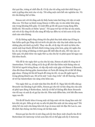 đựi quá lâu, trứng sẽ chết dần đi. Cô ấy cho tôi uống một thứ chất lỏng có
mùi vị giống như mùi của vỏ cây. Tôi uống một cách hết sức nghiêm túc. Và
tôi vẫn không thể có bầu.
Simon nói vói tôi rằng anh ấy thấy hoàn toàn hài lòng vói việc có một
đứa con. Tôi thực sự kính trọng Simon vì điều này và cân nhắc khả năng
này trong khoảng bốn giây. Có một điều gì đó rất quan trọng đang điều
khiển tôi. Tôi muốn có thêm “pizza”. Tôi quay trở lại vói bác sỹ của mình,
nói vói cô ấy rằng tôi đã sẵn sàng để tiếp tục điều trị và hỏi xem cô ấy còn
cách nào nữa không.
Cô ấy không nghĩ rằng chúng tôi cần phải thụ tinh nhân tạo (Công ty
bảo hiểm quốc gia Pháp chỉ trả 60% chi phí cho việc thụ tinh nhân tạo cho
những phụ nữ dưói 43 tuổi). Thay vào đó, cô ấy dạy tôi cách tự tiêm cho
mình một loại thuốc để kích thích trứng rụng sóm hon, giúp rút ngắn chu
kỳ, do vậy trứng sẽ không có thòi gian để chết dần đi nữa. Để việc này có
hiệu quả, tôi phải tiêm vào ngày thứ 14 của chu kỳ và phải quan hệ ngay sau
khi tiêm thuốc.
Vấn đề là vào ngày thứ 14 của chu kỳ này, Simon sẽ phải đi công tác ở
Amsterdam. Vói tôi, chẳng có lý do gì để chờ đựi thêm một tháng nữa cả.
Tôi bố trí người trông Bean, và sắp xếp một cuộc gặp vói Simon ở Brussels,
chia đôi đoạn đường giữa Amsterdam và Paris để chúng tôi có thể dễ dàng
gặp nhau. Chúng tôi lên kế hoạch để cùng ăn tối, và sau đó nghỉ ngoi ở
trong phòng khách sạn. Đó sẽ là một “cuộc chạy trốn” rất dễ thưong. Simon
sẽ trở lại Amsterdam vào sáng sóm hôm sau.
Vào ngày thứ 14, có một trận bão lớn đã đổ về. Ngay khi tôi đến nhà ga
Brussels vào khoảng 6 giờ chiều, Simon gọi cho tôi và báo rằng tàu của anh
sẽ phải tạm dừng ở Rotterdam. Anh ấy có thể sẽ không đến được Brussels
vào tối nay và anh ấy sẽ gọi lại cho tôi. Như một điềm báo, tròi bắt đầu mưa
ngay sau đó.
Tôi đã để thuốc tiêm ở trong một cái hộp mát vói tác dụng làm mát chỉ
kéo dài vài giờ. Điều gì sẽ xảy ra nếu tôi phải lên một cái tàu nóng nực? Tôi
nhảy bổ vào một cửa hàng tiện ích ở ga và mua một túi đậu Hà Lan to, sau
đó nhét đại chúng vào bên trong cái túi làm mát.
Simon gọi lại cho tôi và nói rằng anh ấy tìm đưực một chuyến tàu đi từ
Rotterdam tói Antwerp và hỏi xem liệu tôi có thể gặp anh ấy ở Antwerp
 