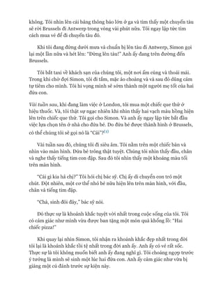 không. Tôi nhìn lên cái bảng thông báo lớn ở ga và tìm thấy một chuyến tàu
sẽ ròi Brussels đi Antwerp trong vòng vài phút nữa. Tôi ngay lập tức tìm
cách mua vé để đi chuyến tàu đó.
Khi tôi đang đứng dưói mưa và chuẩn bị lên tàu đi Antwerp, Simon gọi
lại một lần nữa và hét lên: “Đừng lên tàu!” Anh ấy đang trên đường đến
Brussels.
Tôi bắt taxi về khách sạn của chúng tôi, một noi ấm cúng và thoải mái.
Trong khi chờ đợi Simon, tôi đi tắm, mặc áo choàng và và sau đó dũng cảm
tự tiêm cho mình. Tôi hi vọng mình sẽ sớm thành một người mẹ tốt của hai
đứa con.
Vài tuần sau, khi đang làm việc ở London, tôi mua một chiếc que thử ở
hiệu thuốc. Và, tôi thật sự ngạc nhiên khi nhìn thấy hai vạch màu hồng hiện
lên trên chiếc que thử. Tôi gọi cho Simon. Và anh ấy ngay lập tức bắt đầu
việc lựa chọn tên ở nhà cho đứa bé. Do đứa bé đưực thành hình ở Brussels,
có thể chúng tôi sẽ gọi nó là “Cải”? ^
Vài tuần sau đó, chúng tôi đi siêu âm. Tôi nằm trên một chiếc bàn và
nhìn vào màn hình. Đứa bé trông thật tuyệt. Chúng tôi nhìn thấy đầu, chân
và nghe thấy tiếng tim con đập. Sau đó tôi nhìn thấy một khoảng màu tối
trên màn hình.
“Cái gì kia hả chị?” Tôi hỏi chị bác sỹ. Chị ấy di chuyển con trỏ một
chút. Đột nhiên, một cơ thể nhỏ bé nữa hiện lên trên màn hình, vói đầu,
chân và tiếng tim đập.
“Chà, sinh đôi đây,” bác sỹ nói.
Đó thực sự là khoảnh khắc tuyệt vòi nhất trong cuộc sống của tôi. Tôi
có cảm giác như mình vừa được ban tặng một món quà khổng lồ: “Hai
chiếc pizza!”
Khi quay lại nhìn Simon, tôi nhận ra khoảnh khắc đẹp nhất trong đòi
tôi lại là khoảnh khắc tồi tệ nhất trong đòi anh ấy. Anh ấy có vẻ rất sốc.
Thực sự là tôi không muốn biết anh ấy đang nghĩ gì. Tôi choáng ngợp trước
ý tưởng là mình sẽ sinh một lúc hai đứa con. Anh ấy cảm giác như vừa bị
giáng một cú đánh trước sự kiện này.
 