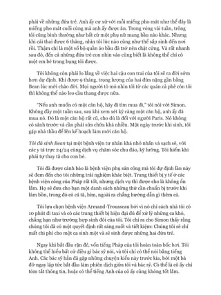 phải về những đứa trẻ. Anh ấy cư xử vói mỗi miếng pho mát như thể đây là
miếng pho mát cuối cùng mà anh ấy đưực ăn. Trong vòng vài tuần, trông
tôi cũng bình thường như bất cứ một phụ nữ mang bầu nào khác. Nhưng
khi cái thai đưực 6 tháng, nhìn tôi lúc nào cũng như thể sắp sinh đến noi
rồi. Thậm chí là một số bộ quần áo bầu đã trở nên chật cứng. Và rất nhanh
sau đó, đến cả những đứa trẻ con nhìn vào cũng biết là không thể chỉ có
một em bé trong bụng tôi được.
Tôi không còn phải lo lắng về việc hai cậu con trai của tôi sẽ ra đòi sớm
hon dự định. Khi đưực 9 tháng, trọng lưựng của hai đứa nặng gần bằng
Bean lúc mói chào đòi. Mọi người tò mò nhìn tôi từ các quán cà phê còn tôi
thì không thể nào leo cầu thang đưực nữa.
“Nếu anh muốn có một căn hộ, hãy đi tìm mua đi,” tôi nói vói Simon.
Không đầy một tuần sau, sau khi xem xét kỹ càng một căn hộ, anh ấy đã
mua nó. Đó là một căn hộ rất cũ, cho dù là đối vói người Paris. Nó không
có sảnh trước và cần phải sửa chữa khá nhiều. Một ngày trước khi sinh, tôi
gặp nhà thầu để lên kế hoạch làm mói căn hộ.
Tôi đã sinh Bean tại một bệnh viện tư nhân khá nhỏ nhắn và sạch sẽ, vói
các y tá trực 24/24 cùng dịch vụ chăm sóc chu đáo, kỹ lưỡng. Tôi hiếm khi
phải tự thay tã cho con bé.
Tôi đã được cảnh báo là bệnh viện phụ sản công mà tôi dự định lần này
sẽ đem đến cho tôi những trải nghiệm khác biệt. Trang thiết bị y tế ở các
bệnh viện công của Pháp rất tốt, nhưng dịch vụ thì đưực cho là không ổn
lắm. Họ sẽ đưa cho bạn một danh sách những thứ cần chuẩn bị trước khi
lâm bồn, trong đó có cả tã, bỉm, ngoài ra chẳng hướng dẫn gì thêm cả.
Tôi lựa chọn bệnh viện Armand-Trousseau bởi vì nó chỉ cách nhà tôi có
10 phút đi taxi và có các trang thiết bị hiện đại đủ để xử lý những ca khó,
chẳng hạn như trường họp sinh đôi của tôi. Tôi chỉ ra cho Simon thấy rằng
chúng tôi đã có một quyết định rất sáng suốt và tiết kiệm: Chúng tôi sẽ chỉ
mất chi phí cho một ca sinh một và sẽ sinh được những hai đứa trẻ.
Ngay khi bắt đầu rặn đẻ, vốn tiếng Pháp của tôi hoàn toàn bốc hoi. Tôi
không thể hiểu bất cứ điều gì bác sỹ nói, và tôi chỉ có thể nói bằng tiếng
Anh. Các bác sỹ hẳn đã gặp những chuyện kiểu này trước kia, bởi một bà
đỡ ngay lập tức bắt đầu làm phiên dịch giữa tôi và bác sỹ. Có thể là cô ấy chỉ
tóm tắt thông tin, hoặc có thể tiếng Anh của cô ấy cũng không tốt lắm.
 