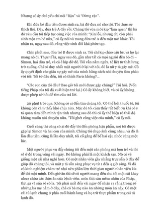 Nhưng cô ấy chủ yếu chỉ nói “Rặn” và “Đừng rặn”.
Khi đứa bé đầu tiên đưực sinh ra, bà đỡ đưa nó cho tôi. Tôi thực sự
thích thú. Đây, đứa trẻ A đây rồi. Chúng tôi vừa mói kịp “làm quen” thì bà
đỡ yêu cầu tôi tiếp tục công việc của mình: “Xin lỗi, nhưng chị còn phải
sinh một em bé nữa,” cô ấy nói và mang đứa trẻ A đến một noi khác. Tôi
nhận ra, ngay sau đó, rằng việc sinh đôi khá phức tạp.
Chín phút sau, đứa trẻ B đưực sinh ra. Tôi chỉ kịp chào cậu bé, và họ lại
mang nó đi. Thực tế là, ngay sau đó, gần như tất cả mọi người đều bỏ đi -
Simon, hai đứa trẻ, và cả ê kíp đỡ đẻ. Tôi vẫn nằm ngửa, tê liệt từ thắt lưng
trở xuống. Chỉ có duy nhất một ngưòi ở lại vói tôi, đó là nữ y tá gây mê. Cô
ấy quyết định che giấu sự gây mê của mình bằng cách nói chuyện tầm phào
vói tôi: Tôi từ đâu đến, tôi có thích Paris không?...
“Các con của tôi đâu? Bao giờ tôi mói đưực gặp chúng?” Tôi hỏi. (Vốn
tiếng Pháp của tôi đã xuất hiện trở lại.) Cô ấy không biết, và cô ấy không
đưực phép ròi tôi để tìm câu trả lòi.
20 phút trôi qua. Không có ai đến tìm chúng tôi. Có thể bởi thuốc tê, tôi
không còn cảm thấy khó chịu nữa. Mặc dù tôi cảm thấy rất biết on khi cô y
tá quan tâm đến mình tận tình nhưng sau đó thì cô ấy thể hiện rõ thái độ
không muốn nói chuyện nữa. “Tôi ghét công việc của mình,” cô ấy nói.
Cuối cùng thì cũng có ai đó đẩy tôi đến phòng hậu phẫu, noi tôi được
gặp lại Simon và hai con của mình. Chúng tôi chụp ảnh cùng nhau, và đó là
lần đầu tiên, cũng là lần duy nhất, tôi cố gắng để bế hai cậu nhóc cùng một
lúc.
Một người phục vụ đẩy chúng tôi đến một căn phòng mà bọn trẻ và tôi
sẽ ở đó trong vòng vài ngày. Đó không phải là một khách sạn. Nó có vẻ
giống một cái nhà nghỉ hon. Có một nhân viên gầy nhắng trực sẵn ở đây để
giúp đỡ chúng tôi, và một y tá sẵn sàng phục vụ từ 1 đến 4 giờ sáng. Vì đã
có kinh nghiệm chăm trẻ nhỏ nên phần lớn thòi gian người nhân viên kia
để tôi một mình. Đến giờ ăn thì sẽ có ngưòi mang đến cho tôi một cái khay
nhựa chứa các thức ăn của bệnh viện: món thịt rán mềm nhũn của Pháp,
thịt gà và sữa sô cô la. Tôi phải mất đến vài ngày để nhận ra rằng trong số
những bà mẹ nằm ở đây, chả có bà mẹ nào ăn những món ăn này. Có một
cái tủ lạnh chung ở phía cuối hành lang và họ trữ thực phẩm trong cái tủ
lạnh đó.
 