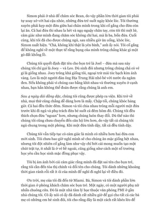 Simon phải ở nhà để chăm sóc Bean, do vậy phần lón thòi gian tôi phải
tự xoay xở vói hai cậu nhóc, những đứa trẻ suốt ngày khóc lóc. Tôi thường
xuyên phải kẹp một đứa giữa hai chân mình trong khi cố gắng cho đứa còn
lại ăn. Cả hai đứa thi nhau la hét và ngọ nguậy chân tay, còn tôi thì mệt lử,
cảm giác như mình đang chăm sóc không chỉ hai, mà là ba, bốn đứa. Cuối
cùng, khi tôi đã cho đưực chúng ngủ, sau nhiều giờ ăn uống, khóc lóc,
Simon xuất hiện. “Chà, không khí thật là yên bình,” anh ấy nói. Tôi cố gắng
để không nghĩ về một thực tế rằng bụng của mình trông chẳng khác gì một
gò đất khổng lồ.
Chúng tôi quyết định đặt tên cho bọn trẻ là Joel - đứa mà sau này
chúng tôi chỉ gọi là Joey - và Leo. Dù sinh đôi nhưng trông chúng chả có vẻ
gì là giống nhau. Joey trông khá giống tôi, ngoại trừ mái tóc bạch kim ánh
vàng. Leo là một người đàn ông Địa Trung Hải nhỏ bé vói nước da ngăm
đen. Nếu không phải vì chúng cao bằng khít nhau và thường xuyên ở cạnh
nhau, bạn hẳn không thể đoán đưực rằng chúng là anh em.
Sau 4 ngày dài dằng dặc, chúng tôi cũng đưực phép ra viện. Khi trở về
nhà, mọi thứ cũng chẳng dễ dàng hon là mấy. Chập tối, chúng khóc hàng
giờ. Cả hai đều thức đêm. Simon và tôi chia nhau trông mỗi người một đứa
trước khi đi ngủ và phụ trách đứa bé suốt cả đêm hôm đó. Chúng tôi đều
thích chọn đứa “ngoan” hon, nhung chúng luôn thay đổi. Dù thế nào thì
chúng tôi cũng chưa chuyển đến căn hộ lón hon, do vậy tất cả chúng tôi
ngủ chung trong một phòng. Khi một đứa tỉnh dậy, tất cả đều tỉnh dậy.
Chúng tôi vẫn tiếp tục có cảm giác là mình có nhiều hon hai đứa con
mói sinh. Tôi chưa bao giờ nghĩ mình sẽ cho chúng ăn mặc giống hệt nhau,
nhung tôi đột nhiên cố gắng làm như vậy chỉ bởi cái mong muốn tạo một
chút trật tự, ít nhất là ở vẻ bề ngoài, cũng giống như cách một số trường
học yêu cầu học sinh mặc đồng phục vậy.
Tôi bị ám ảnh bởi cái cảm giác rằng mình đã đặt sai tên cho bọn trẻ,
rằng tôi cần đến tòa thị chính và đổi tên cho chúng. Tôi dành những khoảng
thòi gian rảnh rỗi rất ít ỏi của mình để nghĩ đi nghĩ lại về điều đó.
ơn tròi, mẹ của tôi đã đến từ Miami. Bà, Simon và tôi dành phần lớn
thòi gian ở phòng khách chăm sóc bọn trẻ. Một ngày, có một người phụ nữ
nhấn chuông cửa. Đó là một nhà tâm lý học thuộc văn phòng PMI ở gần
nhà chúng tôi. Cô ấy nói cô ấy đã dành rất nhiều giờ để gọi cho tất cả các bà
mẹ có những em bé sinh đôi, tôi cho rằng đây là một cách rất khéo léo để
 