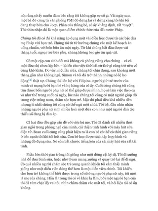 nói rằng cô ấy muốn đảm bảo rằng tôi không gặp sự cố gì. Vài ngày sau,
một bà đỡ cũng từ văn phòng PMI đó dừng lại và đứng cùng tôi khi tôi
đang thay bỉm cho Joey. Phân của thằng bé, cô ấy khẳng định, rất “tuyệt”.
Tôi nhìn nhận đó là một quan điểm chính thức của đất nước Pháp.
Chúng tôi đã có đủ khả năng áp dụng một vài điều học đưực từ các bậc cha
mẹ Pháp vói bọn trẻ. Chúng tôi từ từ hướng chúng vào một kế hoạch ăn
uống chuẩn, vói bốn bữa ăn một ngày. Từ khi chúng bắt đầu được vài
tháng tuổi, ngoại trừ bữa phụ, chúng không bao giờ ăn quà vặt.
Có một cặp con sinh đôi mà không có phòng riêng cho chúng - và cả
một đứa chị chưa kịp lớn —khiến cho việc thử bất cứ thứ gì cũng trở nên vô
cùng khó khăn. Do vậy, một lần nữa, chúng tôi chịu đựng, sau khoảng một
tháng gần như không ngủ, Simon và tôi đã trở thành những nô lệ lao
động(2)thật sự. Chúng tôi liên hệ vói Filipina, người giữ trẻ trước của
mình và mạng lưói bạn bè và họ hàng của cô ấy. Cuối cùng chúng tôi cũng
tìm đưực bốn ngưòi phụ nữ có thể giúp đưực mình, họ sẽ làm việc theo ca
và như thế trong suốt cả ngày, lúc nào chúng tôi cũng có một người giúp đỡ
trong việc trông nom, chăm sóc bọn trẻ. Mặc dù phải tiêu khá nhiều tiền
nhưng ít nhất chúng tôi cũng có thể ngủ một chút. Tôi bắt đầu nhìn nhận
những người phụ nữ sinh nhiều hon một đứa con như một người dân tộc
thiểu số đang bị đàn áp.
Cả hai đứa đều gặp vấn đề vói việc bú mẹ. Tôi đã dành rất nhiều thòi
gian ngồi trong phòng ngủ của mình, cải thiện tình hình vói máy hút sữa
điện tử. Bean cuối cùng cũng phát hiện ra là con bé có thể có thòi gian riêng
&bên cạnh tôi khi tôi hút sữa. Con bé học đưực cách tập họp bình và
những đồ đựng sữa. Nó còn bắt chước tiếng kêu của cái máy hút sữa rất tài
tình.
Phần lớn thòi gian trông tôi giống như một động vật kỳ dị. Tôi đi xuống
nhà để đưa bình sữa, hoặc nhờ Bean mang xuống và quay trở lại để đi ngủ.
Có quá nhiều người chăm sóc trẻ xung quanh khiến tôi cảm thấy mình
giống như một diễn viên đóng thế hon là một diễn viên chính. Tôi khiến
cho bọn trẻ không thể biết đưực trong số những người phụ nữ này, tôi mói
là mẹ của chúng. Hẳn là trông tôi có vẻ khác lạ lắm, bỏi một ngưòi bạn của
tôi đã túm chặt lấy vai tôi, nhìn chằm chằm vào mắt tôi, và hỏi liệu tôi có ổn
không.
 