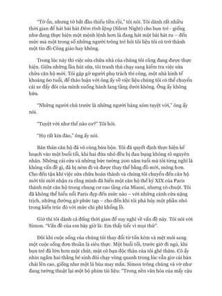 “Tớ ổn, nhưng tớ bắt đầu thiếu tiền rồi,” tôi nói. Tôi dành rất nhiều
thòi gian để hát bài hát Đêm tình lặng (Silent Night) cho bọn trẻ - giống
như đang thực hiện một mệnh lệnh hon là đang hát một bài hát ru - đến
mức mà một trong số những người trông trẻ hỏi tôi liệu tôi có trở thành
một tín đồ Công giáo hay không.
Trong lúc này thì việc sửa chữa nhà của chúng tôi cũng đang đưực thực
hiện. Giữa những lần hút sữa, tôi tranh thủ chạy sang kiểm tra việc sửa
chữa căn hộ mói. Tôi gặp gỡ người phụ trách thi công, một nhà kinh tế
khoảng 60 tuổi, để thảo luận vói ông ấy về việc liệu chúng tôi có thể chuyển
cái xe đẩy đôi của mình xuống hành lang tầng dưói không. Ông ấy không
hứa.
“Những ngưòi chủ trước là những người hàng xóm tuyệt vòi,” ông ấy
nói.
“Tuyệt vòi như thế nào cơ?” Tôi hỏi.
“Họ rất kín đáo,” ông ấy nói.
Bản thân căn hộ đã vô cùng bừa bộn. Tôi đã quyết định thực hiện kế
hoạch vào một buổi tối, khi hai đứa nhỏ đều bị đau bụng không rõ nguyên
nhân. Những cái cửa và những bức tường 200 năm tuổi mà tôi từng nghĩ là
không vấn đề gì, đã bị ném đi và được thay thế bằng đồ mói, mỏng hơn.
Cho đến tận khi việc sửa chữa hoàn thành và chúng tôi chuyển đến căn hộ
mói tôi mói nhận ra rằng mình đã biến một căn hộ thế kỷ XIX của Paris
thành một căn hộ trong chung cư cao tầng của Miami, nhưng có chuột. Tôi
đã không thể hiểu nổi Paris đẹp đến mức nào - vói những cánh cửa nặng
trịch, những đường gờ phức tạp - cho đến khi tôi phá hủy một phần nhỏ
trong kiến trúc đó vói mức chi phí khổng lồ.
Giờ thì tôi dành cả đống thòi gian để suy nghĩ về vấn đề này. Tôi nói vói
Simon. “Vấn đề của em bây giơ là: Em thấy tiếc vì mọi thứ”.
Đôi khi cuộc sống của chúng tôi thay đổi từ tốn kém và mệt mỏi sang
một cuộc sống đơn thuần là siêu thực. Một buổi tối, trước giơ đi ngủ, khi
bọn trẻ đã lớn hơn một chút, một cô bạn độc thân của tôi ghé thăm. Cô ấy
nhìn ngắm hai thằng bé sinh đôi chạy vòng quanh trong lúc vẫn giơ cái bàn
chải lên cao, giống như một lá bùa may mắn. Simon trông chúng và vờ như
đang tường thuật lại một bộ phim tài liệu: “Trong nền văn hóa của mấy cậu
 