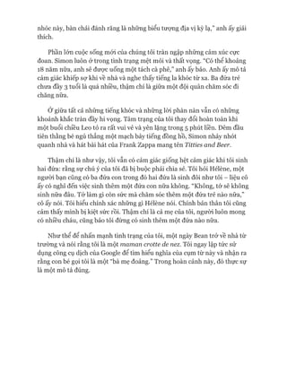 nhóc này, bàn chải đánh răng là những biểu tưựng địa vị kỳ lạ,” anh ấy giải
thích.
Phần lớn cuộc sống mói của chúng tôi tràn ngập những cảm xúc cực
đoan. Simon luôn ở trong tình trạng mệt mỏi và thất vọng. “Có thể khoảng
18 năm nữa, anh sẽ được uống một tách cà phê,” anh ấy bảo. Anh ấy mô tả
cảm giác khiếp sự khi về nhà và nghe thấy tiếng la khóc từ xa. Ba đứa trẻ
chưa đầy 3 tuổi là quá nhiều, thậm chí là giữa một đội quân chăm sóc đi
chăng nữa.
Ớ giữa tất cả những tiếng khóc và những lòi phàn nàn vẫn có những
khoảnh khắc tràn đầy hi vọng. Tâm trạng của tôi thay đổi hoàn toàn khi
một buổi chiều Leo tỏ ra rất vui vẻ và yên lặng trong 5 phút liền. Đêm đầu
tiên thằng bé ngủ thẳng một mạch bảy tiếng đồng hồ, Simon nhảy nhót
quanh nhà và hát bài hát của Frank Zappa mang tên Titties and Beer.
Thậm chí là như vậy, tôi vẫn có cảm giác giống hệt cảm giác khi tôi sinh
hai đứa: rằng sự chú ý của tôi đã bị buộc phải chia sẻ. Tôi hỏi Hélène, một
ngưòi bạn cũng có ba đứa con trong đó hai đứa là sinh đôi như tôi - liệu cô
ấy có nghĩ đến việc sinh thêm một đứa con nữa không. “Không, tớ sẽ không
sinh nữa đâu. Tó*làm gì còn sức mà chăm sóc thêm một đứa trẻ nào nữa,”
cô ấy nói. Tôi hiểu chính xác những gì Hélène nói. Chính bản thân tôi cũng
cảm thấy mình bị kiệt sức rồi. Thậm chí là cả mẹ của tôi, người luôn mong
có nhiều cháu, cũng bảo tôi đừng có sinh thêm một đứa nào nữa.
Như thể để nhấn mạnh tình trạng của tôi, một ngày Bean trở về nhà từ
trường và nói rằng tôi là một maman crotte de nez. Tôi ngay lập tức sử
dụng công cụ dịch của Google để tìm hiểu nghĩa của cụm từ này và nhận ra
rằng con bé gọi tôi là một “bà mẹ đoảng.” Trong hoàn cảnh này, đó thực sự
là một mô tả đúng.
 