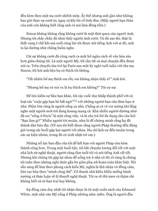 đều kèm theo một nụ cười nhếch mép. Ấy thế nhưng anh gần như không
bao giờ thực sự cười to, ngay cả khi tôi cố tình đùa. (Mấy người bạn thân
của anh còn không biết rằng anh có má lúm đồng tiền.)
Simon khăng khăng rằng không cười là một thói quen của người Anh.
Nhưng tôi chắc chắn đã nhìn thấy người Anh cưòi. Và dù sao thì, thật là
thất vọng ê chề khi mà cuối cùng lúc tôi đưực nói tiếng Anh vói ai đó, anh
ta lại dường như chẳng buồn nghe.
Cái sự không cười đó cũng vạch ra một hố ngăn cách về văn hóa sâu
hon giữa chúng tôi. Là một người Mỹ, tôi cần tất cả mọi chuyện đều đưực
nói ra. Trên chuyến tàu trở lại Paris sau một kỳ nghỉ cuối tuần vói cha mẹ
Simon, tôi hỏi anh liệu họ có thích tôi không.
“Tất nhiên bố mẹ thích em rồi, em không nhận thấy à?” Anh hỏi.
“Nhưng bố mẹ có nói ra là họ thích em không?” Tôi cự nự.
Đê tìm kiếm sự bầu bạn khác, tôi cày cuốc dọc khắp thành phố vói cả
loạt các “cuộc gặp bạn bè bất ngờ”^ vói những người bạn của đám bạn ở
nhà. Phần lớn cũng là người sống xa nhà. Chẳng ai có vẻ vui mừng khi lắng
nghe một người mói tói đang hoang mang cả. Khá nhiều người dường như
đã coi “sống ở Paris” là một công việc, và là câu trả lòi đa dụng cho câu hỏi
“Bạn làm gì?” Nhiều người tói muộn, như là để chứng minh rằng họ đã
thành dân bản địa. (Về sau tôi biết được rằng người Pháp thường đến đúng
giờ trong các buổi gặp hai ngưòi vói nhau. Họ chỉ lịch sự đến muộn trong
các sự kiện nhóm, trong đó có sinh nhật trẻ em.)
Những nỗ lực ban đầu của tôi để kết bạn vói ngưòi Pháp còn kém
thành công hon. Trong một buổi tiệc, tôi bắt chuyện tưong đối tốt vói một
nhà lịch sử nghệ thuật, người cũng tầm tuổi tôi và nói tiếng Anh rất tốt.
Nhưng khi chúng tôi gặp lại nhau để uống trà ở nhà cô thì rõ ràng là chúng
tôi tuân theo những nghi thức gắn bó giữa phụ nữ hoàn toàn khác biệt. Tôi
sẵn sàng để làm theo phong cách kiểu Mỹ, nghĩa là thú nhận và đồng cảm,
liên tục hùa theo “mình cũng thế”. Cô thanh nhã khều khều miếng bánh
nướng và thảo luận về lý thuyết nghệ thuật. Tôi ra về đói meo và thậm chí
không biết cô có bạn trai hay không.
Sự đồng cảm duy nhất tôi nhận đưực là từ một cuốn sách của Edmund
White, một nhà văn Mỹ sống ở Pháp những năm 1980. Ông là người đầu
 