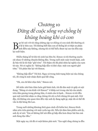 Chương IO
Đừngđê cuộcsông vợchông bị
khủnghoảngkhi có con
B
ạn bè nói vói tôi rằng những cặp vựchồng có con sinh đôi thường có
tỉ lệ ly hôn cao. Tôi không biết liệu con số thống kê có thật sự phản
ánh điều này không, nhưng tôi có thể hiểu đưực tại sao tin đồn này
lại xuất hiện.
Nhiều tháng kể từ khi tôi sinh hai đứa bé, Simon và tôi thường xuyên
cãi nhau về những chuyện không đâu. Trong suốt một cuộc tranh luận, anh
ấy bảo tôi là tôi thật “ghê tởm”. Tôi thậm chí đã phải nhìn lại nghĩa của cụm
từ này. Nó có nghĩa là: “không hấp dẫn và khó chịu: một con người ghê
tom.” Tôi phản bác lại vói Simon.
“Không hấp dẫn?” Tôi hỏi. Ngay cả trong tình trạng hiện tại của chúng
tôi, đó cũng là một nhận định quá bất công.
“Ok, em chỉ khó chịu thôi,” Simon nói.
Để nhắc nhở bản thân luôn giữ bình tĩnh, tôi đã dán một tờ giấy có nội
dung: “Đừng có cáu kỉnh vói Simon!” ở khắp noi trong căn hộ của mình:
trên tấm gưong trong phòng tắm, ở cánh cửa tủ lạnh... Simon và tôi đều
quá mệt mỏi khi nhận ra rằng chúng tôi cãi cọ bởi chúng tôi quá mệt. Giờ
đây, tôi không còn quan tâm đến việc anh ấy đang nghĩ gì, mặc dù có thể đó
vẫn là đội bóng Hà Lan.
Trong suốt những khoảng thòi gian rảnh rỗi hiếm hoi, Simon thích
nằm ườn trên giường vói một cuốn tạp chí. Nếu tôi dám làm phiền anh ấy,
anh ấy sẽ nói: “Em sẽ không thể nói điều gì hấp dẫn hon đưực bài báo mà
anh đang đọc đâu.”
Một ngày nọ, tôi đã có một khám phá mói. “Em nghĩ rằng chúng ta đều
 
