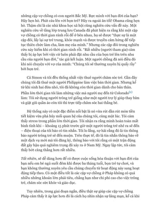 những cặp vự chồng có con người Bắc Mỹ. Bực mình vói bạn đòi của bạn?
Hãy hẹn hò. Phát cáu lên vói bọn trẻ? Hãy ra ngoài ăn tối! Obama cũng hẹn
hò. Thậm chí là các nhà khoa học xã hội cũng nghiên cứu vấn đề này. Một
nghiên cứu về tầng lóp trung lưu Canada đã phát hiện ra rằng khi một cặp
vự chồng có thòi gian rảnh rỗi để ở bên nhau, họ sẽ được “thực sự là một
cặp đôi, lấy lại sự trẻ trung, khỏe mạnh và được truyền cảm hứng để tiếp
tục thiên chức làm cha, làm mẹ của mình.” Nhưng các cặp đôi trong nghiên
cứu này hiếm khi có thòi gian rảnh rỗi. “Rất nhiều (ngưòi tham gia) cảm
thấy bị áp lực bởi việc cứ luôn phải đặt nhu cầu của bọn trẻ lên trên nhu
cầu của ngưòi bạn đòi,” tác giả kết luận. Một ngưòi chồng đã nói điều đó
khi nói chuyện vói vợ của mình: “Chúng tôi sẽ thường xuyên bị quấy rầy”
bởi bọn trẻ.
Cả Simon và tôi đều thống nhất việc thuê người chăm sóc trẻ. Gần đây
chúng tôi đã thuê một người Philippine làm việc bán thòi gian. Nhưng kể
từ khi sinh hai đứa nhỏ, tôi đã không còn thòi gian dành cho bản thân.
Phần lớn thòi gian tôi làm những việc mà người mẹ đến từ Colorado^)
làm: Tôi sử dụng người trông trẻ giống như một người trự lý giúp thay bỉm
và giặt giũ quần áo còn tôi thì trực tiếp chăm sóc hai thằng bé.
Hệ thống này có một đặc điểm nổi bật là nó vừa rút dần rút mòn tiền
tiết kiệm vừa phá hủy mối quan hệ của chúng tôi, cùng một lúc. Tôi cảm
thấy stress trong phần lón thòi gian. Tôi nhận ra rằng mình hoàn toàn mất
bình tĩnh khi - khoảng 15 phút trước giờ một người trông trẻ nhẽ ra sẽ đến
- điện thoại của tôi báo có tin nhắn. Tôi lo lắng, sợ hãi rằng đó là tin thông
báo người trông trẻ sẽ đến muộn. Trên thực tế, đó là tin nhắn thông báo về
một dịch vụ mói mà tôi đăng ký, thông báo vói tôi rằng có một trận động
đất gây hậu quả nghiêm trọng đã xảy ra ở Nam Mỹ. Ngay lập tức, tôi cảm
thấy bớt căng thẳng hon rất nhiều.
Tất nhiên, sẽ dễ dàng hon để có đưực cuộc sống hòa thuận vói bạn đòi của
bạn nếu em bé ngủ suốt đêm khi đưực ba tháng tuổi, bọn trẻ tự choi, và
bạn không thường xuyên yêu cầu chúng chuyển từ hoạt động này sang hoạt
động tiếp theo. Có một điều tốt là các cặp vự chồng ở Pháp không có quá
nhiều nhũng khoản lón phải tiêu, chẳng hạn như chi phí cao cho việc trông
trẻ, chăm sóc sức khỏe và giáo dục.
Tuy nhiên, trong giai đoạn ngắn, điều thật sự giúp các cặp vự chồng
Pháp cảm thấy ít áp lực hon đó là cách họ nhìn nhận sự lãng mạn, kể cả khi
 