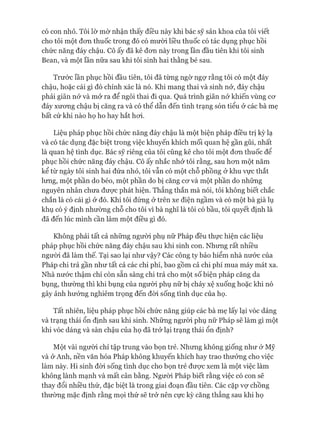 có con nhỏ. Tôi lờ mờ nhận thấy điều này khi bác sỹ sản khoa của tôi viết
cho tôi một đon thuốc trong đó có mười liều thuốc có tác dụng phục hồi
chức năng đáy chậu. Cô ấy đã kê đon này trong lần đầu tiên khi tôi sinh
Bean, và một lần nữa sau khi tôi sinh hai thằng bé sau.
Trước lần phục hồi đầu tiên, tôi đã tùng ngờ ngự rằng tôi có một đáy
chậu, hoặc cái gì đó chính xác là nó. Khi mang thai và sinh nở, đáy chậu
phải giãn nở và mở ra để ngôi thai đi qua. Quá trình giãn nở khiến vùng cơ
đáy xương chậu bị căng ra và có thể dẫn đến tình trạng són tiểu ở các bà mẹ
bất cứ khi nào họ ho hay hắt hơi.
Liệu pháp phục hồi chức năng đáy chậu là một biện pháp điều trị kỳ lạ
và có tác dụng đặc biệt trong việc khuyến khích mối quan hệ gần gũi, nhất
là quan hệ tình dục. Bác sỹ riêng của tôi cũng kê cho tôi một đơn thuốc để
phục hồi chức năng đáy chậu. Cô ấy nhắc nhở tôi rằng, sau hơn một năm
kể từ ngày tôi sinh hai đứa nhỏ, tôi vẫn có một chỗ phồng ở khu vực thắt
lưng, một phần do béo, một phần do bị căng cơ và một phần do những
nguyên nhân chưa được phát hiện. Thẳng thắn mà nói, tôi không biết chắc
chắn là có cái gì ở đó. Khi tôi đứng ở trên xe điện ngầm và có một bà già lụ
khụ có ý định nhường chỗ cho tôi vì bà nghĩ là tôi có bầu, tôi quyết định là
đã đến lúc mình cần làm một điều gì đó.
Không phải tất cả những người phụ nữ Pháp đều thực hiện các liệu
pháp phục hồi chức năng đáy chậu sau khi sinh con. Nhưng rất nhiều
người đã làm thế. Tại sao lại như vậy? Các công ty bảo hiểm nhà nước của
Pháp chi trả gần như tất cả các chi phí, bao gồm cả chi phí mua máy mát xa.
Nhà nước thậm chí còn sẵn sàng chi trả cho một số biện pháp căng da
bụng, thường thì khi bụng của người phụ nữ bị chảy xệ xuống hoặc khi nó
gây ảnh hưởng nghiêm trọng đến đòi sống tình dục của họ.
Tất nhiên, liệu pháp phục hồi chức năng giúp các bà mẹ lấy lại vóc dáng
và trạng thái ổn định sau khi sinh. Những người phụ nữ Pháp sẽ làm gì một
khi vóc dáng và sàn chậu của họ đã trở lại trạng thái ổn định?
Một vài người chỉ tập trung vào bọn trẻ. Nhưng không giống như ở Mỹ
và ở Anh, nền văn hóa Pháp không khuyến khích hay trao thưởng cho việc
làm này. Hi sinh đòi sống tình dục cho bọn trẻ được xem là một việc làm
không lành mạnh và mất cân bằng. Người Pháp biết rằng việc có con sẽ
thay đổi nhiều thứ, đặc biệt là trong giai đoạn đầu tiên. Các cặp vợ chồng
thường mặc định rằng mọi thứ sẽ trở nên cực kỳ căng thẳng sau khi họ
 