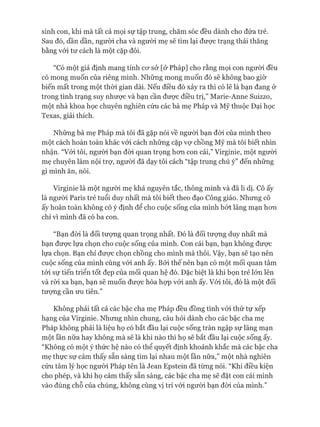 sinh con, khi mà tất cả mọi sự tập trung, chăm sóc đều dành cho đứa trẻ.
Sau đó, dần dần, người cha và người mẹ sẽ tìm lại đưực trạng thái thăng
bằng vói tư cách là một cặp đôi.
“Có một giả định mang tính cơ sở [ở Pháp] cho rằng mọi con người đều
có mong muốn của riêng mình. Những mong muốn đó sẽ không bao giờ
biến mất trong một thòi gian dài. Nếu điều đó xảy ra thì có lẽ là bạn đang ở
trong tình trạng suy nhược và bạn cần được điều trị,” Marie-Anne Suizzo,
một nhà khoa học chuyên nghiên cứu các bà mẹ Pháp và Mỹ thuộc Đại học
Texas, giải thích.
Những bà mẹ Pháp mà tôi đã gặp nói về người bạn đòi của mình theo
một cách hoàn toàn khác vói cách những cặp vự chồng Mỹ mà tôi biết nhìn
nhận. “Vói tôi, người bạn đòi quan trọng hơn con cái,” Virginie, một người
mẹ chuyên làm nội trự, người đã dạy tôi cách “tập trung chú ý” đến những
gì mình ăn, nói.
Virginie là một người mẹ khá nguyên tắc, thông minh và đã li dị. Cô ấy
là người Paris trẻ tuổi duy nhất mà tôi biết theo đạo Công giáo. Nhưng cô
ấy hoàn toàn không có ý định để cho cuộc sống của mình bứt lãng mạn hơn
chỉ vì mình đã có ba con.
“Bạn đòi là đối tượng quan trọng nhất. Đó là đối tượng duy nhất mà
bạn được lựa chọn cho cuộc sống của mình. Con cái bạn, bạn không được
lựa chọn. Bạn chỉ được chọn chồng cho mình mà thôi. Vậy, bạn sẽ tạo nên
cuộc sống của mình cùng vói anh ấy. Bởi thế nên bạn có một mối quan tâm
tới sự tiến triển tốt đẹp của mối quan hệ đó. Đặc biệt là khi bọn trẻ lớn lên
và ròi xa bạn, bạn sẽ muốn được hòa họp vói anh ấy. Vói tôi, đó là một đối
tượng cần ưu tiên.”
Không phải tất cả các bậc cha mẹ Pháp đều đồng tình vói thứ tự xếp
hạng của Virginie. Nhưng nhìn chung, câu hỏi dành cho các bậc cha mẹ
Pháp không phải là liệu họ có bắt đầu lại cuộc sống tràn ngập sự lãng mạn
một lần nữa hay không mà sẽ là khi nào thì họ sẽ bắt đầu lại cuộc sống ấy.
“Không có một ý thức hệ nào có thể quyết định khoảnh khắc mà các bậc cha
mẹ thực sự cảm thấy sẵn sàng tìm lại nhau một lần nữa,” một nhà nghiên
cứu tâm lý học người Pháp tên là Jean Epstein đã từng nói. “Khi điều kiện
cho phép, và khi họ cảm thấy sẵn sàng, các bậc cha mẹ sẽ đặt con cái mình
vào đúng chỗ của chúng, không cùng vị trí vói người bạn đòi của mình.”
 