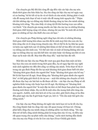 Các chuyên gia Mỹ đôi khi cũng đề cập đến việc các bậc cha mẹ nên
dành thòi gian cho bản thân họ. Họ cho rằng các bậc cha mẹ trẻ ngày nay
có xu hướng “từ bỏ tất cả tự do và sở thích cũ của mình, không phải vì một
vấn đề mang tính thực tế mà vì một vấn đề mang tính nguyên tắc.” Thậm
chí khi những cặp vự chồng này thỉnh thoảng cũng tự tìm cho mình những
khoảng tròi riêng, “Họ cảm thấy vô cùng tội lỗi khi hưởng trọn vẹn niềm
vui thích.” Các chuyên gia mong muốn các bậc cha mẹ tạo ra những khoảng
thòi gian chất lưựng cùng vói nhau, nhưng chỉ sau khi “hi sinh tất cả thòi
gian và những nỗ lực cần thiết cho con cái bạn.”
Các chuyên gia Pháp không nghĩ rằng bạn chỉ nên có những khoảng
thòi gian chất lưựng bên nhau sau khi đã hi sinh mọi thứ cho con cái; họ
khá cứng rắn và rõ ràng trong chuyện này. Đó có thể là do họ khá lạc quan
và luôn suy nghĩ tích cực về những khó khăn có thể sẽ tìm đến vói một cặp
vự chồng sau khi sinh con. “Có thể nói việc có một số lưựng không nhỏ các
cặp vự chồng chia tay sau khi kết hôn vài năm hoặc vài tháng sau khi có con
thực sự là một vấn đề. Mọi thứ đều thay đổi,” một bài báo đã viết.
Một khi các bậc cha mẹ Pháp đã vượt qua giai đoạn làm một cái kén
bao bọc cho con cái mình trong thòi gian đầu, họ sẽ ngay lập tức suy nghĩ
một cách nghiêm túc đến đòi sống vợ chồng của mình. Trên thực tế thì ở
trong các gia đình Pháp đã tồn tại một khoảng thòi gian đưực biết tói như
“khoảng thòi gian dành cho người lớn” hoặc “khoảng thòi gian của bố mẹ.”
Đó là khi bọn trẻ đi ngủ. Hoạt động của “khoảng thòi gian dành cho ngưòi
lơn” có thể giúp giải thích lý do tại sao - một khi những câu chuyện cổ tích
đã được đọc hay các bài hát ru đã được cất lên - các bậc cha mẹ Pháp sẽ rất
nghiêm khắc trong việc buộc bọn trẻ đi ngủ. Họ không coi “khoảng thòi
gian dành cho ngưòi lớn” là một đặc ân khó có thể được ban phát hay thỉnh
thoảng mói được nhận. Họ coi đó là một nhu cầu mang tính nền tảng của
con người, ơudith, một nhà lịch sử có ba con nhỏ, giải thích rằng cả ba đứa
đều phải ngủ vào lúc 8 giờ hoặc 8 giờ 30, bởi vì: “Tôi cần một thế giói cho
riêng mình.”
Các bậc cha mẹ Pháp không chỉ nghĩ việc tách bọn trẻ ra là tốt cho họ.
Họ cũng thành thật tin rằng việc này rất quan trọng vói bọn trẻ. Chúng
phải hiểu rằng cha mẹ mình cũng có những niềm vui thích riêng. “Do vậy
đứa trẻ sẽ hiểu rằng mình không phải là trung tâm của vũ trụ, và điều này
rất quan trọng cho sự phát triển của chúng,” cuốn sách hướng dẫn dành
cho cha mẹ của Pháp có tên là Con của bạn (Your Child) giải thích.
 