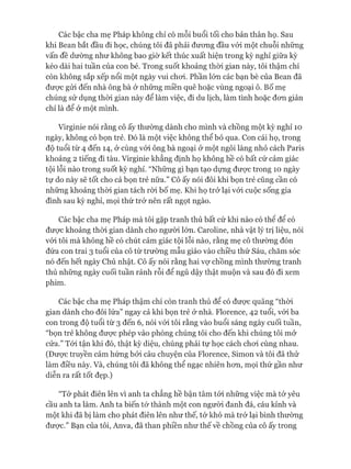 Các bậc cha mẹ Pháp không chỉ có mỗi buổi tối cho bản thân họ. Sau
khi Bean bắt đầu đi học, chúng tôi đã phải đưong đầu vói một chuỗi những
vấn đề dường như không bao giờ kết thúc xuất hiện trong kỳ nghỉ giữa kỳ
kéo dài hai tuần của con bé. Trong suốt khoảng thòi gian này, tôi thậm chí
còn không sắp xếp nổi một ngày vui choi. Phần lớn các bạn bè của Bean đã
đưực gửi đến nhà ông bà ở những miền quê hoặc vùng ngoại ô. Bố mẹ
chúng sử dụng thòi gian này để làm việc, đi du lịch, làm tình hoặc đon giản
chỉ là để ở một mình.
Virginie nói rằng cô ấy thường dành cho mình và chồng một kỳ nghỉ 10
ngày, không có bọn trẻ. Đó là một việc không thể bỏ qua. Con cái họ, trong
độ tuổi từ 4 đến 14, ở cùng vói ông bà ngoại ở một ngôi làng nhỏ cách Paris
khoảng 2 tiếng đi tàu. Virginie khẳng định họ không hề có bất cứ cảm giác
tội lỗi nào trong suốt kỳ nghỉ. “Những gì bạn tạo dựng đưực trong 10 ngày
tự do này sẽ tốt cho cả bọn trẻ nữa.” Cô ấy nói đôi khi bọn trẻ cũng cần có
những khoảng thòi gian tách ròi bố mẹ. Khi họ trở lại vói cuộc sống gia
đình sau kỳ nghỉ, mọi thứ trở nên rất ngọt ngào.
Các bậc cha mẹ Pháp mà tôi gặp tranh thủ bất cứ khi nào có thê để có
đưực khoảng thòi gian dành cho người lớn. Caroline, nhà vật lý trị liệu, nói
vói tôi mà không hề có chút cảm giác tội lỗi nào, rằng mẹ cô thường đón
đứa con trai 3 tuổi của cô từ trường mẫu giáo vào chiều thứ Sáu, chăm sóc
nó đến hết ngày Chủ nhật. Cô ấy nói rằng hai vự chồng mình thường tranh
thủ những ngày cuối tuần rảnh rỗi để ngủ dậy thật muộn và sau đó đi xem
phim.
Các bậc cha mẹ Pháp thậm chí còn tranh thủ để có được quãng “thòi
gian dành cho đôi lứa” ngay cả khi bọn trẻ ở nhà. Florence, 42 tuổi, vói ba
con trong độ tuổi từ 3 đến 6, nói vói tôi rằng vào buổi sáng ngày cuối tuần,
“bọn trẻ không đưực phép vào phòng chúng tôi cho đến khi chúng tôi mở
cửa.” Tói tận khi đó, thật kỳ diệu, chúng phải tự học cách choi cùng nhau.
(Đưực truyền cảm hứng bởi câu chuyện của Florence, Simon và tôi đã thử
làm điều này. Và, chúng tôi đã không thể ngạc nhiên hon, mọi thứ gần như
diễn ra rất tốt đẹp.)
“Tớ phát điên lên vì anh ta chẳng hề bận tâm tói những việc mà tớ yêu
cầu anh ta làm. Anh ta biến tó*thành một con người đanh đá, cáu kỉnh và
một khi đã bị làm cho phát điên lên như thế, tớ khó mà trở lại bình thường
đưực.” Bạn của tôi, Anva, đã than phiền như thế về chồng của cô ấy trong
 