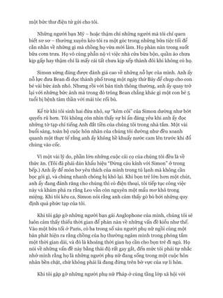 một bức thư điện tử gửi cho tôi.
Những người bạn Mỹ - hoặc thậm chí những người mà tôi chỉ quen
biết sư sơ - thường xuyên kéo tôi ra một góc trong những bữa tiệc tối để
cằn nhằn về những gì mà chồng họ vừa mói làm. Họ phàn nàn trong suốt
bữa com trưa. Họ vô cùng phẫn nộ vì việc nhà cửa bừa bộn, quần áo chưa
kịp gấp hay thậm chí là mấy cái tất chưa kịp xếp thành đôi khi không có họ.
Simon xứng đáng được đánh giá cao về những nỗ lực của mình. Anh ấy
nỗ lực đưa Bean đi dọc thành phố trong một ngày thứ Bảy để chụp cho con
bé vài bức ảnh nhỏ. Nhưng rồi vói bản tính thông thường, anh ấy quay trở
lại vói những bức ảnh mà trong đó trông Bean chẳng khác gì một con bé 5
tuổi bị bệnh tâm thần vói mái tóc rối bù.
Kê từ khi tôi sinh hai đứa nhỏ, sự “kém cỏi” của Simon dường như bót
quyến rũ hơn. Tôi không còn nhìn thấy sự bí ẩn đáng yêu khi anh ấy đọc
những tờ tạp chí tiếng Anh đắt tiền của chúng tôi trong nhà tắm. Một vài
buổi sáng, toàn bộ cuộc hôn nhân của chúng tôi dường như đều xoanh
quanh một thực tế rằng anh ấy không hề khuấy nước cam lên trước khi đổ
chúng vào cốc.
Vì một vài lý do, phần lón những cuộc cãi cọ của chúng tôi đều là về
thức ăn. (Tôi đã phải dán khẩu hiệu “Đừng cáu kỉnh vói Simon” ở trong
bếp.) Anh ấy để món bơ yêu thích của mình trong tủ lạnh mà không cần
bọc gói gì, và chúng nhanh chóng bị khô lại. Khi bọn trẻ lớn hơn một chút,
anh ấy đang đánh răng cho chúng thì có điện thoại, tôi tiếp tục công việc
này và khám phá ra rằng Leo vẫn còn nguyên một mẩu mơ khô trong
miệng. Khi tôi kêu ca, Simon nói rằng anh cảm thấy gò bó bởi những quy
định quá phức tạp của tôi.
Khi tôi gặp gỡ những người bạn gái Anglophone của mình, chúng tôi sẽ
luôn cảm thấy thiếu thòi gian để phàn nàn về những vấn đề kiểu như thế.
Vào một bữa tối ở Paris, có ba trong số sáu người phụ nữ ngồi cùng một
bàn phát hiện ra rằng chồng của họ thường ngâm mình trong phòng tắm
một thòi gian dài, và đó là khoảng thòi gian họ cần cho bọn trẻ đi ngủ. Họ
nói về những vấn đề này bằng thái độ rất gay gắt, đến mức tôi phải tự nhắc
nhở mình rằng họ là những người phụ nữ đang sống trong một cuộc hôn
nhân bền chặt, chứ không phải là đang đứng trên bờ vực của sự li hôn.
Khi tôi gặp gỡ những người phụ nữ Pháp ở cùng tầng lóp xã hội vói
 