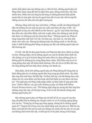 mình, kiểu phàn nàn này không xảy ra. Khi tôi hỏi, những người phụ nữ
Pháp thừa nhận rằng đôi khi họ phải thúc giục chồng mình làm việc nhà
nhiều hơn. Phần lớn nói rằng họ đã từng có những khoảnh khắc phiền
muộn khi có cảm giác như họ là người làm tất cả mọi việc nhà trong khi
chồng của họ chỉ nằm dài trên ghế trường kỷ.
Nhưng, bằng cách này hay cách khác, ở Pháp, sự bất cân bằng không hề
dẫn tói những cái mà một tác giả của cuốn sách bán rất chạy ở Mỹ - Kẻ
đáng ghét trong căn nhà (Bitch in the House) - gọi là “quá trình câm lặng,
đau đớn của việc kiểm điểm, tích trữ và gắn nhãn cho những gì anh ấy đã
làm được và những gì anh ấy chưa làm được.” Những người mẹ Pháp rõ
ràng cũng luôn mệt mỏi vói việc vừa làm mẹ, vừa làm vự, vừa làm một
nhân viên mẫn cán. Nhưng họ không buộc tội chồng mình vì vấn đề này,
hoặc ít nhất là không phải bằng cái giọng cay độc mà những ngưòi phụ nữ
Mỹ thường nói.
Có thể, vấn đề chỉ đơn giản là phụ nữ Pháp kín đáo hơn, thích sự riêng
tư hơn. Nhưng thậm chí là những người mẹ mà tôi đã khá thân thiết rồi
vẫn không có vẻ gì là bị kích động bởi một niềm tin rằng những gì họ có
không phải là những gì họ xứng đáng được nhận. Nỗi buồn của họ có vẻ
cũng giống như một nỗi buồn bình thường. Cho dù tôi có cố đến thế nào,
tôi cũng không thể tìm thấy được những cơn thịnh nộ.
Một phần, đó là bởi những người phụ nữ Pháp không hề trông đợi sự
bình đẳng giữa họ và những người đàn ông trong gia đình mình. Họ nhìn
đàn ông như một thực thể độc lập. Và thực thể này vốn đã không thạo việc
chăm sóc trẻ, mua khăn trải bàn hoặc nhớ lịch kiểm tra sức khỏe của bọn
trẻ. “Tôi nghĩ phụ nữ Pháp chấp nhận nhiều sự khác biệt về mặt giói tính
hơn,” Debra Ollivier, tác giả cuốn Những gì phụ nữ Pháp biết (What
French Women Know), nói. “Tôi không nghĩ rằng họ mong đợi đàn ông làm
những công việc này vói độ tập trung, tỉ mỉ và tốc độ nhanh chóng như
những người phụ nữ.”
Khi những người phụ nữ Pháp mà tôi biết kể về sự vụng về của đàn
ông, đó phần lớn là những câu chuyện cười vui vẻ về sự lóng ngóng đáng
yêu của họ. “Trông họ cứ lóng nga lóng ngóng, chúng tôi là những người
quản lý!” Virginie kể về bạn trai của mình bằng một câu pha trò. Một bà mẹ
khác cười phá lên khi mô tả cách mà chồng của mình sấy tóc cho cô con gái
mà không chải trước khi sấy, và kết quả là cô bé phải mang cái bộ dạng
 