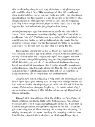 tiên xác nhận rằng cảm giác tuyệt vọng và choi voi là một phản ứng tuyệt
đối họp lý khi sống ở Paris. “Hãy hình dung chết đi và biết OTL vì bạn đã
đưực lên thiên đường, cho tói một ngày (hoặc một thế kỷ) bạn bừng tỉnh ra
rằng tâm trạng chủ đạo của mình là u uất, dù bạn liên tục được thuyết phục
rằng hạnh phúc chỉ nằm ngay ở góc đường kia thôi. Điều đó cũng giống
như sống ở Paris trong nhiều năm, thậm chí nhiều thập kỉ. Nó là một địa
ngục êm dịu, thoải mái đến nỗi gần giống như thiên đường.”
Bất chấp những nghi ngại về Paris của mình, tôi vẫn khá chắc chắn về
Simon. Tôi đã trở nên cam chịu cái sự thật rằng “ngăm đen” hiển nhiên là
gắn liền vói “bừa bộn”. Và tôi cũng đọc đưực những biểu hiện nhỏ trên mặt
anh tốt hon. Một thoáng nụ cưòi nghĩa là anh hiểu câu chuyện đùa. Nụ
cưòi trọn vẹn hiếm hoi gợi ý sự tán dưong nhiệt liệt. Thậm chí thi thoảng
anh còn nói “cái đó buồn cười thật đấy” bằng một giọng đều đều.
Tôi cũng đưực khích lệ nhờ sự thật là, đối vói một người thô lỗ như
vậy, Simon lại có hàng tá bạn bè thân thiết, lâu năm. Có lẽ chính là thế, phía
sau lóp vỏ châm biếm, anh là một anh chàng bất lực đáng yêu. Anh chất
đầy tủ lạnh của chúng tôi bằng những hàng hóa đóng hộp chưa được mở.
Đê tiết kiệm thòi gian, anh nấu tất cả mọi thứ ở nhiệt độ cao. (Bạn cùng
học về sau nói vói tôi rằng anh nổi tiếng ở trường vì dọn lên món chân gà
nướng bên ngoài cháy đen còn bên trong vẫn đông đá.) Khi tôi chỉ cho anh
cách làm nước sốt sa lát bằng dầu ăn và dấm, anh viết lại công thức, và
hàng năm tròi sau vẫn lôi công thức ra mỗi khi làm bữa tối.
Cũng vẫn là về Simon, chẳng có gì ở Pháp khiến anh phiền lòng cả. Anh
là một ngưòi ngoại quốc từ trong máu. Cha mẹ anh là những nhà nhân loại
học, nuôi anh lớn lên trên khắp thế giói, và từ lúc chào đòi, anh đã đưực họ
đào tạo để dam mê các phong tục địa phưong. Lên 10 tuổi, anh đã sống &
sáu nước (tính cả một năm ở Mỹ). Anh học thêm ngoại ngữ không khác gì
tôi mua thêm giày.
Tôi quyết định rằng, vì Simon, tôi sẽ dốc hết lòng cho Paris. Chúng tôi
làm lễ cưới trong một tòa lâu đài từ thế kỷ XIII phía ngoài Paris vói hào
bao quanh. (Tôi sẽ lờ đi ý nghĩa tưựng trung cho cái hào ấy.) Nhân danh sự
hòa họp trong hôn nhân, chúng tôi thuê một căn hộ lớn hon. Tôi đặt làm
giá sách từ hãng Ikea, và để các bát đụng tiền lẻ trong tất cả các phòng. Tôi
cố gắng tập trung vào con người thực dụng bên trong thay vì nội tâm luôn
luôn bấn loạn của mình. Ớ các nhà hàng, tôi bắt đầu gọi đồ trực tiếp từ
 