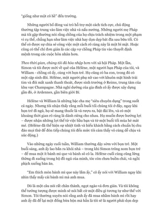 “giống như một cô hề” đến trưòng.
Những người bố đóng vai trò hỗ trự một cách tích cực, chủ động
thường tập trung vào làm việc nhà và nấu nưóng. Những người mẹ Pháp
mà tôi gặp thường nói rằng chồng của họ chịu trách nhiệm trong một phạm
vi cụ thể, chẳng hạn như làm việc nhà hay dọn dẹp bát đĩa sau bữa tối. Có
thê có đưực sự chia sẻ công việc một cách rõ ràng này là một bí mật. Hoặc
cũng có thể chỉ đon giản là các cặp vợ chồng Pháp tin vào thuyết định
mệnh trong các cuộc hôn nhân hon.
Theo th&i gian, chúng tôi đẫ hòa nhập hon vói xã hội Pháp. Một lần,
Simon và tôi đưực mời về quê của Hélène, một người bạn Pháp của tôi, và
William - chồng cô ấy, cùng vói bọn trẻ. Họ cũng có ba con, trong đó có
một cặp sinh đôi. Hélène, một người phụ nữ cao vói khuôn mặt hình trái
tim và đôi mắt xanh thanh thoát, được sinh trưởng ở Reims, trung tâm của
khu vực Champagne. Nhà nghỉ dưỡng của gia đình cô ấy được xây dụng
gần đó, ở Ardennes, gần biên giói Bỉ.
Hélène và William là những bậc cha mẹ “siêu chuyên dụng” trong suốt
cả ngày. Nhung tôi nhận thấy rằng mỗi buổi tối chúng tôi ở đây, ngay khi
bọn trẻ đi ngủ, họ sẽ mang thuốc lá và rưựu ra, bật đài lên, và có một
khoảng thòi gian rõ ràng là dành riêng cho nhau. Họ muốn đưực hưởng lựi
- đưực nhận những lựi thế từ việc bầu bạn và từ một buổi tối mùa hè mát
mẻ. (Hélène đã thể hiện sự nhiệt tình và hiếu khách bằng cách chuẩn bị chu
đáo mọi thứ để đón tiếp chúng tôi đến mức tôi cảm thấy vô cùng dễ chịu và
xúc động.)
Vào những ngày cuối tuần, William thường dậy sớm vói bọn trẻ. Một
buổi sáng, anh ấy lao bắn ra khỏi nhà - trong khi Simon trông nom bọn trẻ
- đê mua một ít bánh mì que và bánh sô cô la. Hélène cuối cùng cũng lững
thững đi xuống trong bộ đồ ngủ của mình, tóc còn chưa buồn chải, và ngồi
phịch xuống bàn ăn.
“Em thích món bánh mì que này lắm ấy,” cô ấy nói vói William ngay khi
nhìn thấy mấy cái bánh mì mà anh mua.
Đó là một câu nói rất chân thành, ngọt ngào và đon giản. Và tôi không
thể tưởng tưựng đưực mình sẽ nói bất cứ một điều gì tưong tự như thế vói
Simon. Tôi thường xuyên nói rằng anh ấy đã mua nhầm bánh mì rồi hay
anh ấy đã để lại một đống bừa bộn mà hẳn là tôi sẽ là người phải dọn dẹp
 