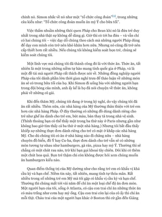 chính nó. Simon nhắc về nó như một “tổ chức công đoàn’^1), trong những
câu kiểu như: “Tổ chức công đoàn muốn ăn mỳ Ý cho bữa tối”.
Việc thấm nhuần những thói quen Pháp cho Bean khi nó là đứa trẻ duy
nhất trong nhà thật sự không dễ dàng gì. Giờ thì có tói ba đứa - và vẫn chỉ
có hai chúng tôi - việc dạy dỗ chúng theo cách mà những người Pháp dùng
để dạy con mình còn trở nên khó khăn hon nữa. Nhưng nó cũng đã trở nên
cấp thiết hon rất nhiều. Nếu chúng tôi không kiểm soát bọn trẻ, chúng sẽ
kiểm soát chúng tôi.
Một lĩnh vực mà chúng tôi đã thành công đó là vói thức ăn. Thức ăn, tất
nhiên là một trong những niềm tự hào mang tính quốc gia ở Pháp, và là
một đề tài mà người Pháp rất thích đưực nói về. Những đồng nghiệp người
Pháp của tôi dành phần lớn thòi gian nghỉ trưa để thảo luận về nhũng món
ăn sẽ có trong bữa tối của họ. Khi Simon đi uống bia vói những người bạn
trong đội bóng của mình, anh ấy kể là họ đã nói chuyện về thức ăn, không
phải về nhũng cô gái.
Khi đến thăm Mỹ, chúng tôi đang ờ trong kỳ nghỉ, do vậy chúng tôi đã
ăn rất nhiều. Thêm nữa, các nhà hàng của Mỹ thường thân thiện vói trẻ em
hon các nhà hàng Pháp. Ớ đây thường có nhũng đồ dùng dành riêng cho
trẻ như ghế ăn dành cho trẻ em, bút màu, bàn thay tã trong nhà vệ sinh.
(Thỉnh thoảng bạn có thể thấy một trong ba thứ này ở Paris nhung gần như
không bao giờ tìm thấy cả ba thứ ở một nhà hàng.) Nhung tôi bắt đầu thấy
khiếp sợ những thực đon dành riêng cho trẻ có mặt ở khắp các nhà hàng
Mỹ. Cho dù chúng tôi có ăn ở nhà hàng nào đi chăng nữa - nhà hàng
chuyên đồ biển, đồ Ý hay Cu-ba, thực đon dành cho trẻ vẫn sẽ có nhũng
món tưong tự nhau như hamburgers, gà rán, pizza hay mỳ Ý. Thường thì sẽ
chẳng có một chút rau nào, trừ khi bạn gọi khoai tây chiên. Đôi khi có thêm
một chút hoa quả. Bọn trẻ thậm chí còn không được hỏi xem chúng muốn
ăn hamburgers kiểu nào.
Quan điểm thống trị của Mỹ dường như cho rằng trẻ em có khẩu vị khá
cầu kỳ và hạn chế. Niềm tin này, tất nhiên, mang tính tự thỏa mãn. Rất
nhiều trong số những trẻ em Mỹ mà tôi gặp có khẩu vị cầu kỳ và hạn chế.
Thường thì chúng mất tói vài năm để chỉ ăn một loại chế độ ăn đon món.
Một người bạn của tôi, sống ở Atlanta, có cậu con trai chỉ ăn những thức ăn
có màu trắng như com hay mỳ ống. Cậu con trai còn lại của cô ấy thì chỉ ăn
mỗi thịt. Cháu trai của một ngưòi bạn khác ở Boston thì cứ gần đến Giáng
 