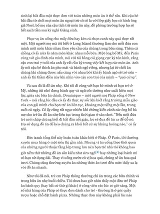 sinh lại bắt đầu một thực đơn vói toàn những món ăn ở thể rắn. Khi cậu bé
bắt đầu từ chối mọi món ăn ngoại trừ sô cô la vói lóp giấy bọc có hình ông
già Noel, bố mẹ của cậu tích trữ món ăn này, đề phòng trường họp họ sẽ
hết sạch tiền sau kỳ nghỉ Giáng sinh.
Phục vụ ăn uống cho mấy đứa hay kén cá chọn canh này quả thực rất
mệt. Một ngưòi mẹ mà tôi biết ở Long Island thường làm cho mỗi đứa con
mình một món khác nhau theo yêu cầu của chúng trong bữa sáng. Thêm cả
chồng cô ấy nữa là năm món khác nhau mỗi bữa. Một ông bố Mỹ, đến Paris
cùng vói gia đình của mình, nói vói tôi bằng cái giọng cực kỳ tôn kính, rằng
cậu con trai 7 tuổi của anh ấy rất cầu kỳ trong việc kết họp các món ăn. Anh
ấy nói cậu bé thích ăn pho mát và bánh ngô riêng, nhưng lại từ chối ăn
chúng khi chúng được nấu cùng vói nhau bởi khi ấy bánh ngô sẽ trở nên -
anh ấy thì thầm điều này khi nhìn vào cậu con trai của mình - “quá cúng”.
Và sau đó là đồ ăn nhẹ. Khi tôi đi cùng vói bạn bè mình và bọn trẻ ở
Mỹ, những túi nhỏ đựng bánh quy và ngũ cốc dường như xuất hiện mọi
lúc, giữa các bữa ăn chính. Dominique - một người mẹ Pháp sống ở New
York - nói rằng lúc đầu cô ấy đã thực sự sốc khi biết rằng trường mẫu giáo
của con gái mình cho bọn trẻ ăn liên tục, khoảng một tiếng một lần, trong
suốt cả ngày. Cô ấy cũng rất ngạc nhiên khi chứng kiến cảnh các ông bố bà
mẹ cho trẻ ăn đồ ăn nhẹ liên tục trong thòi gian ở sân choi. “Nếu một đứa
trẻ mói chập chững biết đi bắt đầu nổi giận, họ sẽ đưa đồ ăn ra để dỗ nó.
Họ sử dụng đồ ăn để kéo chúng ra khỏi bất cứ sự khủng hoảng nào,” cô ấy
nói.
Bức tranh tổng thể này hoàn toàn khác biệt ở Pháp. Ở Paris, tôi thường
xuyên mua hàng ở một siêu thị gần nhà. Nhưng vì ăn uống theo thói quen
của những người thuộc tầng lóp trung lưu nên bọn trẻ nhà tôi không bao
giờ nếm thử những đồ ăn sẵn kiểu như siro ngô^2) hay những loại bánh mì
có hạn sử dụng dài. Thay vì uống nước có vị hoa quả, chúng sẽ ăn hoa quả
tươi. Chúng cũng thường xuyên ăn những thức ăn tươi đến mức thấy xa lạ
vói đồ ăn nhanh.
Như tôi đã nói, trẻ em Pháp thông thường chỉ ăn trong các bữa chính và
trong bữa ăn nhẹ buổi chiều. Tôi chưa bao giờ nhìn thấy một đứa trẻ Pháp
ăn bánh quy (hay bất cứ thứ gì khác) ở công viên vào lúc 10 giờ sáng. Một
số nhà hàng của Pháp có thực đơn dành cho trẻ - thường là ở góc quầy
rượu hoặc chỗ đặt bánh pizza. Những thực đơn này không phải lúc nào
 