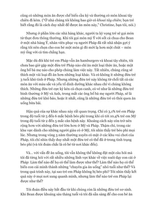 cũng có những món ăn đưực chế biến cầu kỳ và thường có món khoai tây
chiên đi kèm. (“Ớ nhà chúng tôi không bao giờ có khoai tây chiên; bọn trẻ
biết rằng đó là cách duy nhất để đưực ăn món này,” Christine, bạn tôi, nói.)
Nhưng ở phần lớn các nhà hàng khác, người ta kỳ vọng trẻ sẽ gọi món
từ thực đon thông thường. Khi tôi gọi món mỳ Ý vói sốt cà chua cho Bean
ở một nhà hàng Ý, nhân viên phục vụ ngưòi Pháp đã rất nhã nhặn gựi ý
rằng tôi nên chọn cho con bé một món gì đó mói lạ hon một chút - món
mỳ ống vói cà tím chẳng hạn.
Mặc dù đôi khi trẻ em Pháp vẫn ăn hamburgers và khoai tây chiên, tôi
chưa bao giờ gặp một đứa trẻ Pháp nào chỉ ăn một loại thức ăn, hoặc một
ông bố bà mẹ nào cho phép chúng làm việc này. Tất nhiên, chúng cũng sẽ
thích một vài loại đồ ăn hon nhũng loại khác. Và có không ít nhũng đứa trẻ
3 tuổi khó tính ở Pháp. Nhung nhũng đứa trẻ này không từ chối tất cả các
món ăn vói màu sắc và yếu tố dinh dưỡng khác nhau chỉ vì chúng không
thích. Những đứa trẻ cực kỳ kén cá chọn canh, có vẻ như là nhũng đứa trẻ
bình thường ở Mỹ và Anh, trong mắt các ông bố bà mẹ người Pháp, sẽ là
những đứa trẻ khó bảo, hoặc ít nhất, cũng là những đứa trẻ có thói quen ăn
uống bừa bãi.
Hậu quả của sự khác nhau này rất quan trọng. Chỉ có 3,1% trẻ em Pháp
trong độ tuổi từ 5 đến 6 mắc bệnh béo phì trong khi có tói 10,4% trẻ em Mỹ
trong độ tuổi từ 2 đến 5 mắc căn bệnh này. Khoảng cách này còn trở nên
rộng hon vói những đứa trẻ lớn hon ở Mỹ và Pháp. Thậm chí, trong các
khu vực dành cho nhũng ngưòi giàu có ở Mỹ, tôi nhìn thấy trẻ béo phì mọi
lúc. Nhung trong vòng 5 năm thường xuyên có mặt ở các khu vui choi của
Pháp, tôi chỉ nhìn thấy duy nhất một đứa trẻ có thể đã ở trong tình trạng
béo phì (và tôi đoán chắc là cô bé từ noi khác đến).
Và... vói vấn đề ăn uống, tôi vẫn không thể không đặt một câu hỏi mà
tôi đã tùng hỏi vói rất nhiều những lĩnh vực khác về việc nuôi dạy con cái ở
Pháp: Làm thế nào để họ có thể làm đưực như thế? Làm thế nào họ có thể
biến con cái mình thành những “chuyên gia ăn uống” nhỏ tuổi như thế? Và
trong quá trình này, tại sao trẻ em Pháp không bị béo phì? Tôi nhìn thấy kết
quả này ở mọi noi xung quanh mình, nhưng làm thế nào trẻ em Pháp lại
đưực như thế?
Tôi đoán điều này bắt đầu từ khi chúng còn là những đứa trẻ sơ sinh.
Khi Bean được khoảng sáu tháng tuổi và tôi đã sẵn sàng để cho con bé ăn
 