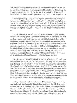 thức ăn đặc, tôi nhận ra rằng các siêu thị của Pháp không bán loại bột gạo
mà mẹ tôi và những ngưòi bạn Anglophone khuyên tôi nên dùng trong giai
đoạn ăn dặm đầu tiên của trẻ. Tôi đã phải đi bộ khá vất vả đến một quầy
hàng bán đồ ăn để mua loại bột gạo đưực nhập khẩu từ Đức vói giá rất đắt.
Hóa ra người Pháp không bắt đầu việc ăn dặm của trẻ vói những loại
hạt nhạt nhẽo, không màu. Ngay từ những bữa ăn đầu đòi, họ đã phục vụ
con cái của mình những loại rau đóng gói có mùi rất thom. Những thức ăn
đầu tiên mà trẻ em Pháp đưực ăn thường là đậu xanh, rau bina, cà rốt, bí
xanh gọt vỏ và phần trắng của tỏi tây. Tất cả đều đưực xay nhuyễn và hấp
lên.
Trẻ em Mỹ cũng ăn rau, tất nhiên rồi, thậm chí đôi khi từ lúc mói bắt
đầu ăn dặm. Nhưng ngưòi Anglophone chúng tôi có xu hướng coi rau như
một loại vitamin buộc phải cung cấp cho trẻ. Dù luôn thúc ép bọn trẻ ăn
rau, không phải lúc nào chúng tôi cũng mong muốn chúng nghe lòi mình.
Một cuốn sách nấu ăn bán rất chạy dạy các bậc phụ huynh cách lén cho rau
vào thịt viên, cá viên và mỳ ống trộn bơ để bọn trẻ không phát hiện ra. Một
lần tôi đã chứng kiến bạn của mình trộn rau vào vói sữa chua và nhanh
chóng đút vào miệng con cô ấy trong lúc bọn trẻ đang mải xem ti vi và
dường như không biết mình đang ăn gì. “Không ai có thể biết được chúng
tôi đã mất bao lâu để có thể làm được việc này,” người vợ nói.
Các bậc cha mẹ Pháp xử lý vấn đề ăn rau của trẻ vói mức độ quyết tâm
và độ tận tâm hoàn toàn khác. Họ mô tả mùi vị của từng loại rau, và nói về
cuộc đụng độ đầu tiên của trẻ vói cần tây và tỏi tây giống như một sự khởi
đầu của mối quan hệ kéo dài trong suốt cả cuộc đòi. “Tớ muốn con bé nếm
thử vị của cà rốt, chỉ cà rốt không thôi trước. Rồi sau đó tớ muốn nó thử vị
của quả bầu,” Samina, bạn của tôi, chia sẻ. Cũng giống như những ông bố
bà mẹ Pháp mà tôi đã từng nói chuyện, Samina nhìn rau củ - và cả hoa quả
nữa - như những giáo cụ để bắt đầu công cuộc giáo dục về ẩm thực cho con
gái mình và một cách để dẫn cô bé vào thế giói ẩm thực phong phú.
Những cuốn sách dành cho trẻ em của Mỹ nhận ra rằng có một số loại
thức ăn là những thứ mà phải dần dần bạn mói quen và thích được, do vậy
nếu một đứa trẻ từ chối một loại thức ăn, cha mẹ nên đựi vài ngày và sau
đó cho nó ăn đúng loại thức ăn đó một lần nữa. Tất cả những ngưòi bạn
Anglophone của tôi và tôi đều làm điều này, nhưng chúng tôi cho rằng nếu
sau vài lần thử mà nó không đem lại kết quả gì thì vấn đề chỉ là bọn trẻ
 