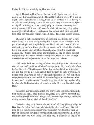 không thích lê tàu, khoai tây ngọt hay rau bina.
Ngưòi Pháp cũng khuyên các bậc cha mẹ nên lặp lại việc cho trẻ ăn
những loại thức ăn mà trước đó trẻ không thích, nhưng họ coi đó là một sứ
mệnh. Các bậc phụ huynh cho rằng trong khi trẻ sẽ thích một vài hưong vị
cụ thê hon những hưong vị khác thì mùi vị của từng loại rau vốn đã đậm đà
và hấp dẫn. Các ông bố bà mẹ coi việc giúp trẻ nhận ra và thưởng thức
những hưong vị đó là một nhiệm vụ của mình. Niềm tin này cũng giống
như những niềm tin khác, rằng họ phải dạy con cái mình cách ngủ, cách
kiên nhẫn chờ đợi, cách nói xin chào... họ phải dạy chúng cả cách ăn nữa.
Không có ai nghĩ rằng giói thiệu tất cả những loại thức ăn này là một
việc dễ dàng. Một cuốn sổ tay hướng dẫn cách cho trẻ ăn đưực phát miễn
phí bởi chính phủ nói rằng khẩu vị của mỗi trẻ mỗi khác. “Một số đứa sẽ
rất hào hứng khi đưực khám phá những món ăn mói, một số đứa kém hào
hứng hon và một số đứa thì hoàn toàn không có hứng thú gì vói trải
nghiệm này.” Nhưng cuốn sổ tay này thúc giục các ông bố bà mẹ bám sát
việc giói thiệu đồ ăn mói cho trẻ và đừng từ bỏ, thậm chí là sau khi một
đứa trẻ đã từ chối một món ăn tói ba lần, hoặc hon thế nữa.
Lòi khuyên dành cho các ông bố bà mẹ Pháp là hãy từ từ. “Bảo con bạn
cắn thử một miếng thôi, sau đó chuyển sang món ăn tiếp theo,” cuốn sổ tay
hưóng dẫn gựi ý. Tác giả còn nói thêm rằng các ông bố bà mẹ không bao
giờ nên đưa cho trẻ một món khác để thay thế món ăn đã bị từ chối. Và họ
nên có phản ứng trung lập nếu trẻ không ăn một cái gì đó. “Nếu bạn phản
ứng quá mạnh trước việc từ chối đồ ăn của thằng bé, nó sẽ thực sự từ bỏ
hành vi này,” tác giả dự đoán. “Đừng lo lắng. Bạn có thể tiếp tục cho thằng
bé uống sữa để đảm bảo rằng nó vẫn đưực nhận đủ lưựng dinh dưỡng cần
thiết.”
Cuốn sách hướng dẫn của chính phủ khuyên các ông bố bà mẹ nên chế
biến món ăn đa dạng. “Hãy thử xào, nấu, rang, luộc, hấp vói nước sốt hay
vói các loại gia vị khác nhau.” Tác giả viết, “Con của bạn sẽ đưực khám phá
những màu sắc, hưong vị và kết họp khác nhau.”
Cuốn sách cũng gựi ý cho các bậc phụ huynh sử dụng phưong pháp tâm
lý trị liệu của Dolto. “Việc đảm bảo lại một lần nữa, và việc nói vói trẻ về
món ăn mói này, vô cùng quan trọng,” cuốn sách viết. Cuộc hội thoại về
thức ăn không nên dừng lại ở những câu khẳng định đon thuần như “Con
thích món này” hay “Con không thích món này.” Họ khuyên các ông bố bà
 