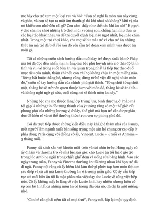 mẹ hãy cho trẻ xem một loại rau và hỏi: “Con có nghĩ là món rau này cứng
và giòn, và con sẽ tạo ra một âm thanh gì đó khi nhai nó không? Mùi vị của
nó khiến con nhớ đến cái gì? Con cảm thấy như thế nào khi ăn nó?” Họ gựi
ý cho cha mẹ choi những trò choi mùi vị cùng con, chẳng hạn như đưa ra
các loại táo khác nhau và để trẻ quyết định loại nào ngọt nhất, loại nào chua
nhất. Trong một trò choi khác, cha mẹ sẽ bịt mắt trẻ và cho trẻ ăn những
thức ăn mà trẻ đã biết rồi sau đó yêu cầu trẻ đoán xem mình vừa đưực ăn
món gì.
Tất cả những cuốn sách hướng dẫn nuôi dạy trẻ đưực xuất bản ở Pháp
mà tôi đã đọc đều nhấn mạnh rằng các bậc phụ huynh nên giữ thái độ bình
tĩnh và vui vẻ trong suốt bữa ăn, và quan trọng nhất là tiếp tục theo đuổi
mục tiêu của mình, thậm chí nếu con cái họ không chịu ăn một miếng nào.
“Đừng bắt buộc thằng bé, nhưng cũng đừng từ bỏ việc đề nghị nó ăn món
đó,” cuốn sổ tay hướng dẫn của chính phủ giải thích. “Từng chút từng chút
một, thằng bé sẽ trở nên quen thuộc hon vói món đó, thằng bé sẽ ăn thử...
và không nghi ngờ gì nữa, cuối cùng nó sẽ thích món ăn này.”
Những bậc cha mẹ thuộc tầng lóp trung lun, bình thường ở Pháp mà
tôi gặp là những tín đồ trung thành của ý tưởng rằng có một thế giói rất
phong phú của những hưong vị ở đây, thế giói mà bọn trẻ cần đưực giáo
dục để hiểu rõ và có thể thưởng thức trọn vẹn sự phong phú đó.
Tôi đã trực tiếp đưực chứng kiến điều này khi ghé thăm nhà của Fanny,
một ngưòi làm ngành xuất bản sống trong một căn hộ chung cư cao cấp ở
phía đông Paris cùng vói chồng cô ấy, Vincent, Lucie - 4 tuổi và Antoine -
3 tháng tuổi.
Fanny rất xinh xắn vói khuôn mặt tròn và cái nhìn tư lự. Hàng ngày cô
ấy đi làm và thường trở về nhà lúc sáu giờ, cho Lucie ăn tối lúc 6 giờ 30
trong lúc Antoine ngồi trong chiếc ghế đệm và uống sữa bằng bình. Vào các
ngày trong tuần, Fanny và Vincent thường ăn tối cùng nhau khi bọn trẻ đã
đi ngủ. Fanny nói rằng cô ấy hiếm khi làm thứ gì phức tạp hon món thịt om
rau diếp và củ cải mà Lucie thường ăn ử trường mẫu giáo. Cô ấy vẫn tiếp
tục coi mỗi bữa ăn tối là một phần của việc dạy cho Lucie về công việc bếp
núc. Cô ấy không mấy lo lắng về việc Lucie ăn ít hay nhiều nhưng luôn cố
ép con bé ăn tất cả những món ăn có trong đĩa của nó, dù chỉ là một miếng
nhỏ.
“Con bé cần phải nếm tất cả mọi thứ”, Fanny nói, lặp lại một quy định
 