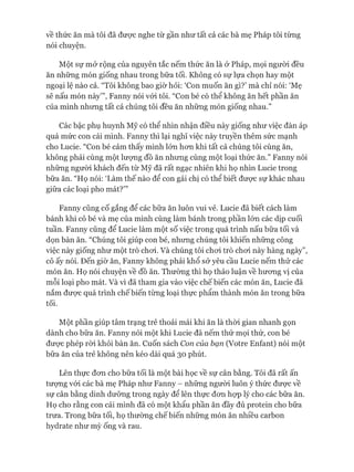 về thức ăn mà tôi đã đưực nghe từ gần như tất cả các bà mẹ Pháp tôi từng
nói chuyện.
Một sự mở rộng của nguyên tắc nếm thức ăn là ở Pháp, mọi ngưòi đều
ăn những món giống nhau trong bữa tối. Không có sự lựa chọn hay một
ngoại lệ nào cả. “Tôi không bao giờ hỏi: ‘Con muốn ăn gì?’ mà chỉ nói: ‘Mẹ
sẽ nấu món này”’, Fanny nói vói tôi. “Con bé có thể không ăn hết phần ăn
của mình nhưng tất cả chúng tôi đều ăn những món giống nhau.”
Các bậc phụ huynh Mỹ có thể nhìn nhận điều này giống như việc đàn áp
quá mức con cái mình. Fanny thì lại nghĩ việc này truyền thêm sức mạnh
cho Lucie. “Con bé cảm thấy mình lớn hon khi tất cả chúng tôi cùng ăn,
không phải cùng một lưựng đồ ăn nhưng cùng một loại thức ăn.” Fanny nói
những người khách đến từ Mỹ đã rất ngạc nhiên khi họ nhìn Lucie trong
bữa ăn. “Họ nói: ‘Làm thế nào để con gái chị có thể biết đưực sự khác nhau
giữa các loại pho mát?”’
Fanny cũng cố gắng để các bữa ăn luôn vui vẻ. Lucie đã biết cách làm
bánh khi cô bé và mẹ của mình cùng làm bánh trong phần lớn các dịp cuối
tuần. Fanny cũng để Lucie làm một số việc trong quá trình nấu bữa tối và
dọn bàn ăn. “Chúng tôi giúp con bé, nhưng chúng tôi khiến những công
việc này giống như một trò choi. Và chúng tôi choi trò choi này hàng ngày”,
cô ấy nói. Đến giờ ăn, Fanny không phải khổ sở yêu cầu Lucie nếm thử các
món ăn. Họ nói chuyện về đồ ăn. Thường thì họ thảo luận về hưong vị của
mỗi loại pho mát. Và vì đã tham gia vào việc chế biến các món ăn, Lucie đã
nắm được quá trình chế biến từng loại thực phẩm thành món ăn trong bữa
tối.
Một phần giúp tâm trạng trẻ thoải mái khi ăn là thòi gian nhanh gọn
dành cho bữa ăn. Fanny nói một khi Lucie đã nếm thử mọi thứ, con bé
đưực phép ròi khỏi bàn ăn. Cuốn sách Con của bạn (Votre Enfant) nói một
bữa ăn của trẻ không nên kéo dài quá 30 phút.
Lên thực đon cho bữa tối là một bài học về sự cân bằng. Tôi đã rất ấn
tưựng vói các bà mẹ Pháp như Fanny - những người luôn ý thức đưực về
sự cân bằng dinh dưỡng trong ngày để lên thực đon họp lý cho các bữa ăn.
Họ cho rằng con cái mình đã có một khẩu phần ăn đầy đủ protein cho bữa
trưa. Trong bữa tối, họ thường chếbiến những món ăn nhiều carbon
hydrate như mỳ ống và rau.
 