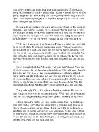 thực đon và thi thoảng nhấm nháp một miếng gan ngỗng vỗ béo thật to.
Tiếng Pháp của tôi bắt đầu bót giống tiếng Tây Ban Nha xuất sắc và bắt đầu
giống tiếng Pháp dở tệ rồi. Chẳng bao lâu cuộc sống của tôi đã gần như ổn
định: Tôi có một văn phòng tại nhà, một thòi hạn phải giao sách, và thậm
chí cả vài người bạn mói nữa.
Simon và tôi cũng đã nói chuyện về việc có con. Chúng tôi đều muốn có
một đứa. Thực ra là tôi thích ba. Và tôi thích cái ý tưởng nuôi con ở Paris,
noi chúng sẽ dễ dàng nói được cả hai thứ tiếng và là công dân quốc tế đích
thực. Ngay cả nếu chúng có lớn lên để trở thành mấy kẻ lập dị, chúng vẫn
có thể nhắc tói việc “lớn lên ở Paris” và ngay lập tức trở nên sành điệu.
Tôi lo lắng về việc mang thai. Cả quãng đòi trưởng thành của mình, tôi
đã nỗ lực rất nhiều để không có thai ngoài ý muốn. Tôi hoàn toàn không
biết liệu mình có tí chút năng khiếu nào cho hướng ngưực lại không. Việc
này hóa ra lại cũng nhanh chóng như thòi gian tán tỉnh của chúng tôi. Ngày
hôm trước, tôi đang tra Google “Làm thế nào để có bầu?” thì dường như
ngay ngày hôm sau, tôi nhìn thấy hai vạch màu hồng trên que thử thai của
Pháp.
Quyết tâm giảm bứt chất “phụ nữ Mỹ” và tăng chất “phụ nữ Pháp” của
tôi lập tức sụp đổ. Đây dường như không phải lúc để tỏ ra là ngưòi bản địa.
Tôi bị ám ảnh bởi ý tưởng rằng mình phải giám sát chặt chẽ quá trình
mang thai và làm cho thật chính xác. Vài tiếng sau khi báo tin cho Simon,
tôi lên mạng đê sục sạo mấy website về mang thai của Mỹ và hối hả mua
những tài liệu hướng dẫn mang thai ở các quầy bán sách tiếng Anh. Tôi
muốn biết, bằng tiếng Anh thuần túy, chính xác mình phải chú ý điều gì.
Trong mấy ngày, tôi nghiền ngẫm các loại vitamin trước khi sinh và
đâm ra nghiện mục “Việc đó có an toàn không?”(6) và luôn tìm hiểu những
điều nên và không nên trong thòi gian mang thai trên trang BabyCenter.
Những người Mỹ mà tôi biết cũng tin rằng mang thai - và rồi làm mẹ -
sẽ đi kèm vói bài tập về nhà. Bài tập đầu tiên là chọn lựa giữa hàng vô số
những phong cách làm cha mẹ. Tất cả những người tôi xin lòi khuyên lại
giói thiệu đầy tin tưởng những cuốn sách khác nhau. Nhưng thay vì khiến
tôi cảm thấy sẵn sàng hon, quá nhiều lòi khuyên mâu thuẫn khiến cho bọn
trẻ con trở nên bí ẩn và khó hiểu. Chúng là ai và chúng cần gì dường như
phụ thuộc vào việc bạn đọc cuốn sách nào.
 