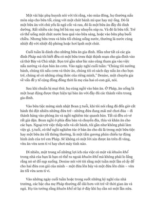 Một vài bậc phụ huynh nói vói tôi rằng, vào mùa đông, họ thường nấu
món súp cho bữa tối, cùng vói một chút bánh mì que hay mỳ ống. Đó là
một bữa ăn vói chủ yếu là ngũ cốc và rau, đó là một bữa ăn đầy đủ dinh
dưỡng. Rất nhiều các ông bố bà mẹ xay nhuyễn súp ra. Và đó là bữa tối. Trẻ
có thể uống một chút nước hoa quả vào bữa sáng, hoặc vào bữa phụ buổi
chiều. Nhưng bữa trưa và bữa tối chúng uống nước, thường là nước cùng
nhiệt độ vói nhiệt độ phòng hoặc hoi lạnh một chút.
Cuối tuần là dành cho những bữa ăn gia đình. Hầu như tất cả các gia
đình Pháp mà tôi biết đều có một bữa trưa thật thịnh soạn cho gia đình vào
cả thứ Bảy và Chủ nhật. Bọn trẻ gần như lúc nào cũng tham gia vào việc
nấu nướng và dọn bàn ăn com. Vào ngày nghỉ cuối tuần: “Chúng tôi nướng
bánh, chúng tôi nấu com và thức ăn, chúng tôi có sách dạy nấu ăn cho bọn
trẻ, chúng sẽ có những công thức của riêng mình,” Denise, một chuyên gia
về vấn đề y tế cộng đồng đồng thòi là mẹ của hai cô con gái, nói.
Sau khi chuẩn bị mọi thứ, họ cùng ngồi vào bàn ăn. Ớ Pháp, ăn uống là
một hoạt động được thực hiện tại bàn ăn vói đầy đủ các thành viên trong
gia đình.
Vào bữa tiệc mừng sinh nhật Bean 5 tuổi, khi tôi nói rằng đã đến giờ cắt
bánh thì đột nhiên những đứa trẻ - những đứa đang mải mê choi đùa - đi
thành hàng vào phòng ăn và ngồi nghiêm túc quanh bàn. Tất cả đều có vẻ
rất già dặn. Bean ngồi ở phía đầu bàn và chuyển đĩa, thìa và khăn ăn cho
các bạn. Ngoại trừ việc thắp nến và cắt bánh, tôi gần như không phải làm
việc gì. 5 tuổi, có thể ngồi nghiêm túc ở bàn ăn cho dù là trong một bữa tiệc
hay một bữa ăn tối thông thường, là một tấm gưong phản chiếu tự động
hình ảnh của trẻ em Pháp. Sẽ không có một lòi xin đưực ăn trên đi văng,
vừa ăn vừa xem ti vi hay choi máy tính nào.
Dĩ nhiên, một trong số những lựi ích của việc có một vài khuôn khổ
trong nhà của bạn là bạn có thể ra ngoài khuôn khổ mà không phải lo lắng
rằng nó sẽ đổ sụp xuống. Denise nói vói tôi rằng một tuần một lần cô ấy để
cho hai đứa con gái của mình - một đứa lên bảy và một đứa lên chín - vừa
ăn tối vừa xem ti vi.
Vào những ngày cuối tuần hoặc trong suốt những kỳ nghỉ của nhà
trường, các bậc cha mẹ Pháp thường dễ dãi hon vói trẻ về thòi gian ăn và
ngủ. Họ tin tưởng rằng khuôn khổ sẽ lại ở đây khi họ cần nó một lần nữa.
 