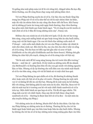Và giống như một phép màu (có lẽ là vói riêng tôi), Abigail nhìn đĩa kẹo đầy
thèm thuồng, sau đó cùng Bean chạy sang một phòng khác choi.
Trẻ em Pháp thường xuyên ăn sô cô la. Các bậc cha mẹ thuộc tầng lóp
trung lưu Pháp nói về sô cô la như thể nó chỉ là một nhóm thức ăn khác,
mặc dù việc ăn nhóm thức ăn này cũng cần đưực tiết chế hon. Khi Fanny
mô tả những gì Lucie ăn trong một ngày bình thường, thực đon thường
bao gồm một chút bánh quy hoặc bánh ngọt. “Và rõ ràng là con bé muốn có
một chút sô cô la ở đâu đó trong những món này”, Fanny nói.
Hélène cho con mình ăn sô cô la khi tròi lạnh. Cô ấy cho trẻ ăn trong
bữa sáng, cùng một miếng bánh mì que hoặc trong bữa ăn nhẹ buổi chiều,
cùng một vài lát bánh ngọt. Các con tôi thích đọc những cuốn sách về
Tchoupi - một cuốn sách dành cho trẻ em của Pháp có nhân vật chính là
một chú chim cánh cụt. Khi chú bị ốm, mẹ của chú cho chú ở nhà và uống
sô cô la nóng. Tôi cho bọn trẻ đến rạp hát gần nhà và xem vở kịch
Goldiỉocks và ba chú gấu (Goldilocks and the three bears). Những chú gấu
không ăn cháo bột yến mạch, chúng ăn sô cô la nóng trộn vói bột mỳ.
“Đó là một cách để bổ sung năng lượng cho trẻ trước khi đến trường,”
Denise - một bác sỹ - giải thích. Cô ấy tránh xa những món đồ ăn nhanh
của McDonald’s và thường làm bữa tối cho con gái mình vói những nguyên
liệu cơ bản. Nhưng cô ấy lại thường cho mỗi đứa con của mình một thanh
sô cô la vào bữa sáng, cùng vói vài lát bánh mì và một chút hoa quả.
Trẻ em Pháp không ăn quá nhiều sô cô la; đó thường là những thanh
nhỏ, hoặc một cốc bột sô cô la pha vói nước. Chúng thường ăn một cách
vui vẻ và không hề đòi ăn cái thứ hai. Nhưng đó là một món ăn bổ dưỡng
đối vói chúng, chứ không phải là một món ăn bị cấm. Một lần, Bean trở về
nhà từ một trại hè ở trường con bé vói một chiếc bánh sandwich sô cô la
trên tay: Một chiếc bánh mì que kẹp sô cô la. Tôi đã rất ngạc nhiên. Tôi
chụp ảnh con bé vói chiếc bánh. (Sau này thì tôi biết được rằng bánh
sandwich sô cô la - thường là được làm bởi sô cô la đen - là một món ăn
nhẹ truyền thống của Pháp.)
Vói những món ăn có đường, khuôn khổ vẫn là chìa khóa. Các bậc cha
mẹ Pháp không sự những món ăn có đường. Thường thì họ cho trẻ ăn
bánh ngọt hoặc bánh quy vào bữa trưa hoặc bữa ăn nhẹ buổi chiều. Nhưng
họ không cho trẻ ăn sô cô la hay những món tráng miệng giàu đạm vào bữa
 