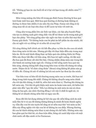 tối. “Những gì bạn ăn vào buổi tối sẽ ở lại vói bạn trong rất nhiều năm^3V ’
Fanny nói.
Món tráng miệng cho bữa tối trong gia đình Fanny thường là hoa quả
tươi hoặc mứt hoa quả. Mứt hoa quả thường có đường hoặc không có
đường và đưực bán nhiều ở các siêu thị của Pháp. Fanny nói rằng cô ấy
cũng mua tất cả các loại sữa chua và để Lucie tự trộn vói mứt ăn.
Cũng như trong phần lớn các lĩnh vực khác, các bậc phụ huynh Pháp
vừa tạo ra những ranh giói vững chắc vừa để trẻ đưực tự do trong một giói
hạn cho phép. “Nó cũng giống như việc ngồi vào bàn và nếm thử mọi thứ,”
Fanny giải thích. “Tớ không buộc con bé phải ăn hết phần ăn của mình, chỉ
cần nó ngồi vói vợ chồng tớ và nếm tất cả mọi thứ.”
Tôi cũng không biết chính xác tôi bắt đầu phục vụ bữa ăn cho con cái mình
theo từng món từ khi nào. Nhưng giờ đây tôi thực hiện điều này trong mọi
bữa ăn. Đó là một hành động thực sự hiệu quả của những thiên tài Pháp.
Điều này đưực bắt đầu vói bữa sáng. Khi bọn trẻ ngồi xuống, tôi đặt một
đĩa hoa quả đã đưực cắt nhỏ lên bàn. Chúng nhấm nháp món này trong khi
chờ bánh mì nướng hoặc ngũ cốc. Chúng có thê uống nước hoa quả vào
bữa sáng, nhưng chúng biết rằng trong bữa trưa và bữa tối chúng tôi uống
nước. Thậm chí là “tổ chức công đoàn” (Bean) cũng không hề phàn nàn gì
về điều đó. Chúng tôi nói về những lựi ích mà nước lọc đem lại cho mình.
Vào bữa trưa và bữa tối tôi thường mang món rau ra trước, khi bọn trẻ
đang trong tình trạng đói nhất. Chúng tôi không chuyển sang món chính
cho tói tận khi chúng, ít nhất là, nếm thử món khai vị. Thường thì chúng ăn
hết món này. Trừ khi tôi giói thiệu một món ăn hoàn toàn mói, tôi hiếm khi
phải viện đến “quy tắc nếm.” Nếu Leo không ăn một món ăn mà nó chưa
từng ăn bao giờ, cậu nhóc thường đồng ý vói việc ít nhất là ngửi nó, và
thằng bé sẽ nhanh chóng nếm thử nó ngay sau đó.
Bean đôi khi lợi dụng những kẽ hở của quy tắc nếm bằng cách ăn một
mẩu bầu bé tí và sau đó khăng khăng khăng là mình đã hoàn thành nghĩa
vụ. Gần đây con bé còn tuyên bố rằng nó sẽ nếm mọi thứ “trừ món sa lát,”
điều này đồng nghĩa vói việc con bé sẽ không ăn rau diếp. Nhưng thường
thì con bé thích những món khai vị mà chúng tôi chếbiến. Những món này
bao gồm quả bơ thái lát, cà chua trộn dấm, bông cải xanh hấp trộn vói một
chút nước sốt đậu nành và bơ Parmesan.
 