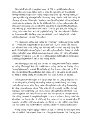 Bọn trẻ đều ăn tối trong tình trạng rất đói, vì ngoài bữa ăn phụ ra,
chúng không được ăn bất cứ món gì khác. Có một điều rất thuận lựi là
những đứa trẻ xung quanh chúng cũng không hề ăn vặt. Nhưng dù thế, để
đạt đưực điều này, chúng tôi vẫn cần có sự cứng rắn cần thiết. Tôi không hề
nhượng bộ trước bất cứ yêu cầu đưực ăn một miếng bánh mì hay một quả
chuối nào vào giữa các bữa ăn. Và khi bọn trẻ đã lón hon, chúng gần như
không đưa ra những yêu cầu như thế nữa. Nếu chúng làm thế, tôi chỉ cần
nói: “Không, 30 phút nữa con sẽ ăn tối.” Trừ khi quá mệt, còn không thì
chúng hoàn toàn thoải mái vói quyết định này. Tôi cảm thấy mình đã thực
sự thành công khi tôi đứng trong siêu thị vói Leo và thằng bé đã chỉ vào
một hộp bánh quy rồi nói: “Bữa phụ”.
Tôi cố gắng để không quá cuồng tín về việc này (hoặc như Simon mô tả
nó - “Pháp hon cả người Pháp”.) Khi nấu bữa tối, đôi khi tôi vẫn cho các
con nếm thử một chút, chẳng hạn như một mẩu cà chua hay mấy cọng đậu
xanh. Khi tôi giói thiệu một gia vị mói, chẳng hạn như hạt thông, tôi sẽ cho
chúng một chút trong khi đang nấu nướng, để chúng có ý niệm về loại gia
vị mói này trong đầu. (Mặc dù tôi sẽ không gọi đó là bữa phụ.) Hiển nhiên
là chúng uống nước bất cứ khi nào chúng muốn.
Đôi khi việc giữ cho mấy đứa trẻ nhà tôi trong khuôn khổ thức ăn thực
sự không dễ dàng gì. Đặc biệt là khi Simon không có nhà, tôi thường có xu
hướng bỏ qua món khai vị, đặt một đĩa mỳ ống ở trước chúng và gọi đó là
bữa tối. Khi thỉnh thoảng tôi làm thế, chúng có vẻ rất vui và ăn rất nhanh.
Rõ ràng là chúng không hề cằn nhằn về việc thiếu món sa lát hay rau.
Nhưng bọn trẻ không có một sự lựa chọn nào cả. Cũng giống như các
bà mẹ Pháp khác, tôi chấp nhận rằng nhiệm vụ của tôi là dạy cho chúng
thích những hưong vị đa dạng và ăn những bữa ăn cân bằng dinh dưỡng.
Và cũng giống như các bà mẹ Pháp khác, tôi cố gắng giữ cho thực đon cả
một ngày cân bằng trong tâm trí của mình. Chúng tôi hầu như luôn tuân
theo công thức của Pháp về việc có một bữa trưa giàu đạm và một bữa tối
nhẹ nhàng hon vói thành phần chủ yếu là carbon hydrate, do vậy luôn luôn
kèm theo rau. Bọn trẻ ăn rất nhiều mỳ ống và đó là lý do tôi luôn cố gắng để
thay đổi cách thức chế biến và nước sốt. Bất cứ lúc nào có thòi gian, tôi sẽ
làm một tô lớn súp cho bữa tối và cho trẻ ăn kèm vói com hoặc bánh mì.
Cũng không có gì đáng ngạc nhiên khi bọn trẻ sẽ thấy món ăn ngon hon
nếu nó có hình thức đẹp và đưực làm bỏi nguyên liệu tưoi. Tôi thường xem
 