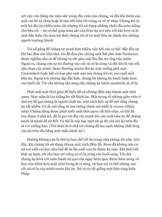 xét việc cân bằng các màu sắc trong đĩa com của chúng, và đôi khi thêm vào
một vài lát cà chua hoặc lê tàu nếu bữa tối trông có vẻ tẻ nhạt. Chúng tôi có
một bộ đĩa ăn nhiều màu sắc nhưng tôi sử dụng những chiếc đĩa màu trắng
cho bữa tối - nó có thể giúp màu sắc của thức ăn trở nên nổi bật hon và là
một dấu hiệu cho bọn trẻ thấy chúng tôi sẽ có một bữa ăn dành cho những
ngưòi trưởng thành.
Tôi cố gắng để chúng tự mình làm nhiều việc hết sức có thể. Bắt đầu từ
khi hai đứa còn khá nhỏ, tôi đã đưa cho chúng một bát pho mát Parmesan
đưực nghiền sẵn và để chúng tự rắc pho mát lên đĩa mỳ ống của mình.
Ngoài ra, chúng còn tự bỏ đường vào cốc sô cô la nóng và đôi khi là vào cốc
sữa chua của mình. Bean thường xuyên đòi ăn một miếng phô mai
Camembert hoặc bất cứ loại pho mát nào mà chúng tôi có, vào cuối mỗi
bữa ăn. Ngoại trừ những dịp đặc biệt, chúng tôi không ăn bánh hoặc kem
vào buổi tối. Tôi vẫn không sẵn sàng cho chúng ăn bánh sandwich sô cô la.
Phải mất một thòi gian để biến tất cả những điều này thành một thói
quen. May mắn là hai thằng bé rất thích ăn. Một trong số những giáo viên ở
nhà trẻ đã gọi chúng là người sành ăn, một cách lịch sự để nói rằng chúng
ăn rất nhiều. Cô ấy nói rằng từ mà chúng thích nói nhất là encore (thêm
nữa). Chúng đang đưực phát triển một thói quen rất khó chịu, có thể đã
học đưực ở nhà trẻ, đó là giơ cái đĩa của mình lên vào cuối bữa ăn để chứng
minh là mình đã ăn hết. Và thế là súp hay một cái gì đó còn sót lại trên đĩa
sẽ roi xuống bàn. (Tôi đoán là ở nhà trẻ chúng đã lau sạch những chất lỏng
còn lại trên đĩa bằng một mẩu bánh mì.)
Đường không còn là thứ bị hạn chế tối đa trong nhà chúng tôi nữa. Giờ
đây, khi chúng tôi sử dụng chúng một cách điều độ, Bean đã không còn cư
xử vói mỗi cái kẹo như thể đó là lần cuối con bé được ăn nữa. Khi thòi tiết
thật sự lạnh, tôi cho bọn trẻ uống sô cô la nóng vào buổi sáng. Tôi cho
chúng ăn kèm vói món bánh mì que của ngày hôm qua, được hâm nóng và
làm cho mềm hơn một chút trong lò vi sóng, và bọn trẻ có thể nhúng vào
cốc sô cô la của mình trước khi ăn. Nó có vẻ rất giống một bữa sáng kiểu
Pháp.
 