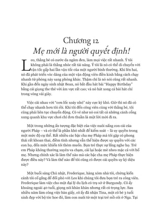 Chương 12
Mẹ mới là người quỵêt địnhì
L
eo, thằng bé có nước da ngăm đen, làm mọi việc rất nhanh. Ý tôi
không phải là thằng nhóc rất tài năng. Ý tôi là nó có thể di chuyển vói
vận tốc gấp hai lần vận tốc của một ngưòi bình thường. Khi lên hai,
nó đã phát triển vóc dáng của một vận động viên điền kinh bằng cách chạy
nhanh từ phòng này sang phòng khác. Thậm chí là nó nói cũng rất nhanh.
Khi gần đến ngày sinh nhật Bean, nó bắt đầu hát bài “Happy Birthday”
bằng cái giọng the thé vói âm vực rất cao; và nó hát xong cả bài hát chỉ
trong vòng vài giây.
Việc cãi nhau vói “con lốc xoáy nhỏ” này cực kỳ khó. Giò* thì nó đã có
thể chạy nhanh hon tôi rồi. Khi tôi đến công viên cùng vói thằng bé, tôi
cũng phải liên tục chuyển động. Có vẻ như nó coi tất cả nhũng cánh cổng
xung quanh khu vực choi chỉ đon thuần là một lòi mòi đi ra.
Một trong những ấn tượng đặc biệt của việc nuôi nấng con cái của
ngưòi Pháp - và có thể là phần khó nhất để kiểm soát - là uy quyền trong
một mức độ cụ thể. Rất nhiều các bậc cha mẹ Pháp mà tôi gặp có phong
thái rất khoan thai, điềm tĩnh nhung vẫn thể hiện đưực uy quyền vói các
con họ, đến mức khiến tôi thèm muốn. Bọn trẻ thực sự lắng nghe họ. Trẻ
em Pháp không thường xuyên va chạm, cãi lại hoặc mè nheo mặc cả vói bố
mẹ. Nhung chính xác là làm thế nào mà các bậc cha mẹ Pháp thực hiện
đưực điều này? Và làm thế nào để tôi cũng có đưực cái quyền uy kỳ diệu
này?
Một buổi sáng Chủ nhật, Frederique, hàng xóm nhà tôi, chúng kiến
cảnh tôi cố gắng để đối phó vói Leo khi chúng tôi đưa bọn trẻ ra công viên.
Frederique làm việc cho một đại lý du lịch có trụ sở ở Burgundy. Cô ấy
khoảng ngoài 40 tuổi, giọng nói khàn khàn nhung rất có trọng lực. Sau
nhiều năm làm công việc bàn giấy, cô ấy đã nhận Tina, một cô bé 3 tuổi
xinh đẹp vói bộ tóc hoe đỏ, làm con nuôi từ một trại trẻ mồ côi ở Nga. Tại
 