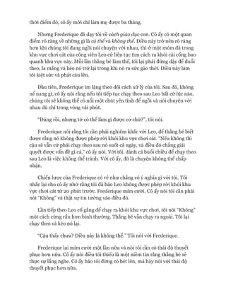 thòi điểm đó, cô ấy mói chỉ làm mẹ đưực ba tháng.
Nhưng Frederique đã dạy tôi về cách giáo dục con. Cô ấy có một quan
điểm rõ ràng về những gì là có thểvà không thể. Điều này trở nên rõ ràng
hon khi chúng tôi đang ngồi nói chuyện vói nhau, thì ở một mỏm đá trong
khu vực choi cát của công viên Leo cứ liên tục tìm cách ra khỏi cái cổng bao
quanh khu vực này. Mỗi lần thằng bé làm thế, tôi lại phải đứng dậy để đuổi
theo, la mắng và kéo nó trở lại trong khi nó ra sức gào thét. Điều này làm
tôi kiệt sức và phát cáu lên.
Đầu tiên, Frederique im lặng theo dõi cách xử lý của tôi. Sau đó, không
nể nang gì, cô ấy nói rằng nếu tôi tiếp tục chạy theo sau Leo bất cứ lúc nào,
chúng tôi sẽ không thể có nổi một chút yên tĩnh để ngồi và nói chuyện vói
nhau dù chỉ trong vòng vài phút.
“Đúng rồi, nhưng tớ có thể làm gì đưực cơ chứ?”, tôi nói.
Frederique nói rằng tôi cần phải nghiêm khắc vói Leo, để thằng bé biết
được rằng nó không được phép ròi khỏi khu vực choi cát. “Nếu không thì
cậu sẽ vẫn cứ phải chạy theo sau nó suốt cả ngày, và điều đó chẳng giải
quyết được vấn đề gì cả,” cô ấy nói. Vói tôi, dành cả buổi chiều để chạy theo
sau Leo là việc không thể tránh. Vói cô ấy, đó là chuyện không thể chấp
nhận.
Chiến lược của Frederique có vẻ như chẳng có ý nghĩa gì vói tôi. Tôi
nhắc lại cho cô ấy nhớ rằng tôi đã bảo Leo không được phép ròi khỏi khu
vực choi cát từ 20 phút trước. Frederique mỉm cười. Cô ấy nói tôi cần phải
nói “Không” và thật sự tin tưởng vào điều đó.
Lần tiếp theo Leo cố gắng để chạy ra khỏi khu vực choi, tôi nói “Không”
một cách cứng rắn hơn bình thường. Thằng bé vẫn chạy ra ngoài. Tôi lại
chạy theo và kéo nó lại.
“Cậu thấy chưa? Điều này là không thể.” Tôi nói vói Frederique.
Frederique lại mỉm cưòi một lần nữa và nói tôi cần có thái độ thuyết
phục hơn nữa. Cô ấy nói điều tôi thiếu là một niềm tin rằng thằng bé sẽ
thực sự lắng nghe. Cô ấy bảo tôi đừng có hét lên, mà hãy nói vói thái độ
thuyết phục hơn nữa.
 