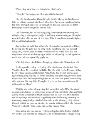Tôi sợ rằng tôi sẽ làm cho thằng bé sự phát khiếp.
“Đừng lo,” Frederique nói, thúc giục tôi thử làm thế.
Lần tiếp theo Leo cũng không hề nghe lòi tôi. Nhưng tôi dần dần cảm
thấy lòi nói của mình có sức thuyết phục hon. Âm lượng của chúng không
lớn hon, nhung chúng có độ tin tưởng hon. Tôi cảm thấy như tôi đã trở
thành hiện thân của một kiểu cha mẹ mói.
Đến lần thứ tư, khi tôi cuối cùng cũng trở nên thật sự tin tưởng, Leo
đến gần cổng - nhung thật kỳ diệu - nó không mở cánh cổng ra. Thằng bé
quay trở lại và nhìn tôi một cách lo lắng. Tôi mở to mắt nhìn nó và cố gắng
thể hiện thái độ phản đối.
Sau khoảng 10 phút, Leo không còn cố gắng chạy ra ngoài nữa. Thằng
bé dường như đã quên mất cái cổng và chỉ choi trong khu vực choi cát
cùng Tina, Joey và Bean. Giờ thì Frederique và tôi có thể thoải mái nói
chuyện vói nhau và tôi thực sự ngạc nhiên khi nhận thấy Leo bất ngờ nhìn
mình như một con người đầy quyền lực.
“Cậu thấy chưa, vấn đề là âm điệu giọng nói của cậu.” Frederique nói.
Frederique chỉ ra rằng Leo không hề bị tổn thưong về mặt tinh thần.
Vào thòi điểm đó - và rất có thể là lần đầu tiên kể từ trước đến nay - thằng
bé có vẻ thực sự giống một đứa trẻ Pháp. Cả ba đứa trẻ đột nhiên ngoan
ngoãn trong cùng một lúc, tôi có thể cảm thấy như gánh nặng trên vai mình
nhẹ đi một chút. Đó là một trải nghiệm mà tôi chưa bao giờ có đưực ở công
viên từ trước đến nay. Liệu đó có phải là lý do tôi thực sự muốn đưực là
một ngưòi mẹ Pháp?
Tôi thấy nhẹ nhõm, nhưng cũng thấy mình thật ngốc. Nếu việc này dễ
dàng đến vậy, tại sao tôi không thực hiện nó trong suốt nhiều năm qua? Nói
Không chính xác là một kỹ thuật nuôi dạy con cái vượt trội. Điều mói mẻ
mà tôi học đưực từ Frederique là gạt bỏ sự mâu thuẫn trong tư tưởng và
tin tưởng vào quyền lực của chính bản thân mình. Những gì cô ấy nói vói
tôi xuất phát từ sự giáo dục và niềm tin sâu sắc nhất của chính bản thân cô.
Và đó có vẻ như là ý thức chung của các bậc cha mẹ Pháp.
Cũng giống như mọi ngưòi, Frederique tin rằng điều dễ chịu nhất đối
vói các bậc làm cha làm mẹ chúng tôi là có thể thoải mái nói chuyện trong
 