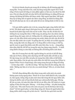 Và tôi trở thành chuyên gia trong tất cả những vấn đề thường gặp khi
mang bầu. Trong một bữa trưa, một chị đang mang bầu ngưòi New York
sống ở Paris tuyên bố rằng có năm phần nghìn cơ hội con của chị sẽ bị chết
non. Chị nói rằng dù biết nói như thế là rất kinh khủng và chẳng để làm gì,
nhưng chị không thể kiềm chế được mình. Một người bạn khác, bất hạnh
thay lại có bằng tiến sĩ ngành sức khỏe cộng đồng, lại dành ba tháng đầu
thai kỳ để xếp loại các rủi ro mắc phải tất cả các chứng bệnh có thể có của
trẻ.
Vói quá nhiều nghiên cứu và lo âu, mang thai ngày càng chiếm hết tâm
trí tôi. Tôi dành ngày càng ít thòi gian hơn cho cuốn sách của mình, kế
hoạch là tôi phải nộp trước khi em bé ra đòi. Thay vào đó, tôi liên hệ vói
những bà mẹ mang bầu khác ở Mỹ trong các phòng chat của nhóm những
người đang chờ ngày sinh nở. Giống như tôi, những người phụ nữ này đã
quen vói việc điều chỉnh môi trường của mình, thậm chí nếu việc đó chỉ là
cho sữa đậu nành vào cà phê. Và giống như tôi, họ thấy cái sự kiện nguyên
thủy, mang đặc tính của động vật có vú đang diễn ra bên trong cơ thể họ,
quả là vượt ra ngoài tầm kiểm soát đến mức khó chịu. Lo âu - cũng giống
như nắm chặt lấy chỗ để tay trong lúc máy bay đang rung chuyển - ít nhất
cũng khiến chúng ta cảm thấy nó không đến nỗi không kiểm soát được.
Báo chí về mang thai của Mỹ, nguồn thông tin mà tôi có thể dễ dàng
tiếp cận từ Paris, dường như xếp hàng chờ để truyền dẫn nỗi bất an này.
Nó tập trung vào một điều mà phụ nữ mang thai chắc chắn có thể kiểm
soát: thực phẩm. Các tác giả của cuốn Điều cần biết khi mang thai (What to
Expect When You’re Expecting), cẩm nang mang thai gây lo lắng nổi tiếng
- và bán chạy nhất - của Mỹ nói rằng: “Khi bạn đưa dĩa lên miệng, hãy cân
nhắc: ‘Miếng này liệu có có lựi cho con mình không?’ Nếu có, cứ nhai thoải
mái...”
Tôi biết rằng những điều cấm đoán trong mấy cuốn sách của mình
không quan trọng ngang nhau. Thuốc lá và rượu nhất định là xấu, trong khi
sò, thịt nguội, trứng sống và pho mát chưa tiệt trùng thì chỉ nguy hiểm nếu
chúng bị nhiễm một số loại khuẩn hình que salmonella hiếm gặp. Nhưng
để cho an toàn, tôi tuân thủ chặt chẽ tất cả các điều cấm. Để tránh sò và gan
ngỗng vỗ béo thì đơn giản. Nhưng - vì tôi đang ở Pháp - tôi phát hoảng lên
vì pho mát. “Pho mát Parma trên món mì pasta của tôi đã được tiệt trùng
chưa?” tôi hỏi người phục vụ bàn đang sửng sốt. Simon là người phải chịu
đựng nhiều nhất trong nỗi sợ hãi của tôi: “Anh đã rửa sạch thớt sau khi
 