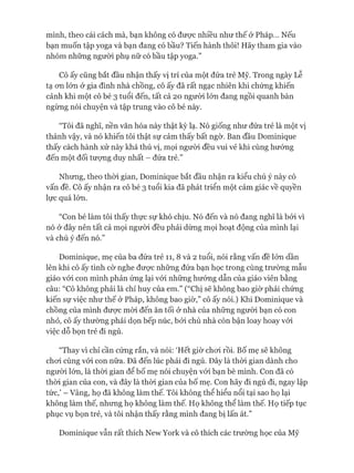 mình, theo cái cách mà, bạn không có đưực nhiều như thế ở Pháp... Nếu
bạn muốn tập yoga và bạn đang có bầu? Tiến hành thôi! Hãy tham gia vào
nhóm những người phụ nữ có bầu tập yoga.”
Cô ấy cũng bắt đầu nhận thấy vị trí của một đứa trẻ Mỹ. Trong ngày Lễ
tạ OTL lón ở gia đình nhà chồng, cô ấy đã rất ngạc nhiên khi chứng khiến
cảnh khi một cô bé 3 tuổi đến, tất cả 20 người lớn đang ngồi quanh bàn
ngừng nói chuyện và tập trung vào cô bé này.
“Tôi đã nghĩ, nền văn hóa này thật kỳ lạ. Nó giống như đứa trẻ là một vị
thánh vậy, và nó khiến tôi thật sự cảm thấy bất ngờ. Ban đầu Dominique
thấy cách hành xử này khá thú vị, mọi ngưòi đều vui vẻ khi cùng hướng
đến một đối tưựng duy nhất - đứa trẻ.”
Nhưng, theo thòi gian, Dominique bắt đầu nhận ra kiểu chú ý này có
vấn đề. Cô ấy nhận ra cô bé 3 tuổi kia đã phát triển một cảm giác về quyền
lực quá lớn.
“Con bé làm tôi thấy thực sự khó chịu. Nó đến và nó đang nghĩ là bởi vì
nó ở đây nên tất cả mọi người đều phải dừng mọi hoạt động của mình lại
và chú ý đến nó.”
Dominique, mẹ của ba đứa trẻ 11, 8 và 2 tuổi, nói rằng vấn đề lớn dần
lên khi cô ấy tình cờ nghe đưực những đứa bạn học trong cùng trường mẫu
giáo vói con mình phản ứng lại vói những hướng dẫn của giáo viên bằng
câu: “Cô không phải là chỉ huy của em.” (“Chị sẽ không bao giờ phải chứng
kiến sự việc như thế ở Pháp, không bao giờ,” cô ấy nói.) Khi Dominique và
chồng của mình đưực mòi đến ăn tối ở nhà của những người bạn có con
nhỏ, cô ấy thường phải dọn bếp núc, bởi chủ nhà còn bận loay hoay vói
việc dỗ bọn trẻ đi ngủ.
“Thay vì chỉ cần cứng rắn, và nói: ‘Hết giờ choi rồi. Bố mẹ sẽ không
choi cùng vói con nữa. Đã đến lúc phải đi ngủ. Đây là thòi gian dành cho
ngưòi lớn, là thòi gian để bố mẹ nói chuyện vói bạn bè mình. Con đã có
thòi gian của con, và đây là thòi gian của bố mẹ. Con hãy đi ngủ đi, ngay lập
tức,’ - Vâng, họ đã không làm thế. Tôi không thể hiểu nổi tại sao họ lại
không làm thế, nhưng họ không làm thế. Họ không thể làm thế. Họ tiếp tục
phục vụ bọn trẻ, và tôi nhận thấy rằng mình đang bị lấn át.”
Dominique vẫn rất thích New York và cô thích các trường học của Mỹ
 