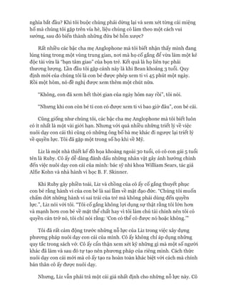 nghĩa bắt đầu? Khi tôi buộc chúng phải dừng lại và xem xét từng cái miệng
hố mà chúng tôi gặp trên vỉa hè, liệu chúng có làm theo một cách vui
sướng, sau đó biến thành những đứa bé hỗn xược?
Rất nhiều các bậc cha mẹ Anglophone mà tôi biết nhận thấy mình đang
lúng túng trong một vùng trung gian, noi mà họ cố gắng để vừa làm một kẻ
độc tài vừa là “bạn tâm giao” của bọn trẻ. Kết quả là họ liên tục phải
thưong lưựng. Lần đầu tôi gặp cảnh này là khi Bean khoảng 3 tuổi. Quy
định mói của chúng tôi là con bé đưực phép xem ti vi 45 phút một ngày.
Rồi một hôm, nó đề nghị đưực xem thêm một chút nữa.
“Không, con đã xem hết thòi gian của ngày hôm nay rồi”, tôi nói.
“Nhưng khi con còn bé tí con có đưực xem ti vi bao giờ đâu”, con bé cãi.
Cũng giống như chúng tôi, các bậc cha mẹ Anglophone mà tôi biết luôn
có ít nhất là một vài giói hạn. Nhưng vói quá nhiều những triết lý về việc
nuôi dạy con cái thì cũng có những ông bố bà mẹ khác đi ngưực lại triết lý
về quyền lực. Tôi đã gặp một trong số họ khi về Mỹ.
Liz là một nhà thiết kế đồ họa khoảng ngoài 30 tuổi, có cô con gái 5 tuổi
tên là Ruby. Cô ấy dễ dàng đánh dấu những nhân vật gây ảnh hưởng chính
đến việc nuôi dạy con cái của mình: bác sỹ nhi khoa William Sears, tác giả
Alfie Kohn và nhà hành vi học B. F. Skinner.
Khi Ruby gây phiền toái, Liz và chồng của cô ấy cố gắng thuyết phục
con bé rằng hành vi của con bé là sai lầm về mặt đạo đức. “Chúng tôi muốn
chấm dứt những hành vi sai trái của trẻ mà không phải dùng đến quyền
lực.”, Liz nói vói tôi. “Tôi cố gắng không lựi dụng sự thật rằng tôi lớn hon
và mạnh hon con bé về mặt thể chất hay vì tôi làm chủ tài chính nên tôi có
quyền cản trở nó, tôi chỉ nói rằng: ‘Con có thể có đưực nó hoặc không.’”
Tôi đã rất cảm động trước những nỗ lực của Liz trong việc xây dụng
phưong pháp nuôi dạy con cái của mình. Cô ấy không chỉ áp dụng nhũng
quy tắc trong sách vở. Cô ấy cẩn thận xem xét kỹ nhũng gì mà một số người
khác đã làm và sau đó tự tạo nên phưong pháp của riêng mình. Cách thức
nuôi dạy con cái mói mà cô ấy tạo ra hoàn toàn khác biệt vói cách mà chính
bản thân cô ấy được nuôi dạy.
Nhung, Liz vẫn phải trả một cái giá nhất định cho nhũng nỗ lực này. Cô
 