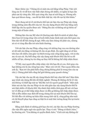 Marc thêm vào: “Chúng tôi có một câu nói bằng tiếng Pháp: Việc nói
lỏng các ốc vít dễ hon việc thắt chặt chúng rất nhiều, có nghĩa là bạn cần
phải cực kỳ cứng rắn. Nếu quá cứng rắn, bạn sẽ nói lỏng ra. Nhung nếu
bạn quá khoan dung... sau đó lại thắt chặt lại, việc đó cực kỳ khó khăn.”
Marc đang mô tả về cái khuôn k h ổ mà các bậc cha mẹ Pháp xây dụng
trong nhũng năm đầu đòi của trẻ. Họ xây dụng khuôn k h ổ này bằng cách
thiết lập cho họ quyền đưực nói: “Đứng lên cân và không nói gì thêm cả”
trong một số hoàn cảnh.
Nhũng bậc cha mẹ Mỹ như tôi thường mặc định là mình sẽ phải chạy
theo bọn trẻ trong công viên cả buổi chiều hoặc dành một nửa thòi gian của
bữa tiệc tối để bắt chúng đi ngủ. Điều này làm chúng tôi phát cáu, nhung
nó có vẻ cũng dần dần trở nên bình thường.
Vói các bậc cha mẹ Pháp, sống cùng vói những ông vua con dường như
sẽ rất mất cân bằng và không tốt cho cả gia đình. Họ nghĩ rằng nó sẽ làm
tiêu hao rất nhiều cảm giác vui thích trong cuộc sống hàng ngày, vói cả cha
mẹ và con cái. Họ biết rằng việc xây dựng một khuôn k h ổ cần bỏ ra rất
nhiều nỗ lực, nhưng họ tin rằng sự thay thế là không thể chấp nhận đưực.
“Ớ Mỹ, mọi người đều chấp nhận việc khi bạn đã có con, thòi gian của
bạn không còn là của riêng bạn nữa,” Marc nói vói tôi. Theo quan điểm của
anh ấy, “Bọn trẻ cần phải hiểu rằng chúng không phải là trung tâm của sự
chú ý. Chúng phải hiểu rằng thế giói không quay quanh chúng.”
Vậy các bậc cha mẹ đã xây dựng khuôn k h ổ này như thế nào? Bản thân
quy trình xây dựng đôi khi rất khắc nghiệt. Nhưng đó không chỉ là về việc
nói không và thiết lập trật tự “B ố /M ẹ m ó i là n g ư ò i q u yết đ ịn h .” Một cách
khác mà các bậc cha mẹ Pháp và các nhà giáo dục xây dựng khuôn k h ổ là
nói thật nhiều về khuôn khổ. Họ dành thật nhiều thòi gian để nói vói bọn
trẻ về điều gì có thể chấp nhận được và điều gì không thể chấp nhận đưực.
Tất cả đều nhằm mục đích để trong chúng tồn tại một khuôn k h ổ tồn tại.
Nó bắt đầu vói những sự hiện diện mang tính vật lý, cũng giống như một
cử chỉ thuyết phục bạn rằng sự thật là có một bức tường đang tồn tại trước
mặt bạn.
Bằng cách định rõ những giói hạn cho trẻ, các bậc cha mẹ Pháp thường
cầu viện đến ngôn ngữ của quyền lực. Thay vì nói: “Đừng có đánh Jules,”
họ thường nói: “Con không có quyền đánh Jules.” Cách nói này không chỉ
 