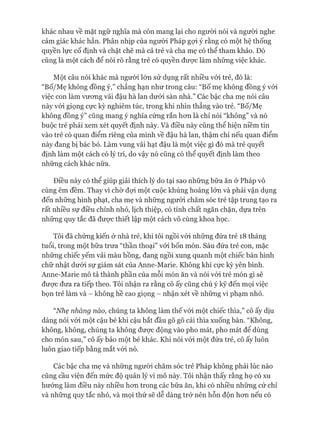 khác nhau về mặt ngữ nghĩa mà còn mang lại cho người nói và người nghe
cảm giác khác hẳn. Phân nhịp của người Pháp gựi ý rằng có một hệ thống
quyền lực cố định và chặt chẽ mà cả trẻ và cha mẹ có thể tham khảo. Đó
cũng là một cách để nói rõ rằng trẻ có quyền đưực làm những việc khác.
Một câu nói khác mà người lón sử dụng rất nhiều vói trẻ, đó là:
“Bố/Mẹ không đồng ý,” chẳng hạn như trong câu: “Bố mẹ không đồng ý vói
việc con làm vưong vãi đậu hà lan dưói sàn nhà.” Các bậc cha mẹ nói câu
này vói giọng cực kỳ nghiêm túc, trong khi nhìn thẳng vào trẻ. “Bố/Mẹ
không đồng ý” cũng mang ý nghĩa cứng rắn hon là chỉ nói “không” và nó
buộc trẻ phải xem xét quyết định này. Và điều này cũng thể hiện niềm tin
vào trẻ có quan điểm riêng của mình về đậu hà lan, thậm chí nếu quan điểm
này đang bị bác bỏ. Làm vung vãi hạt đậu là một việc gì đó mà trẻ quyết
định làm một cách có lý trí, do vậy nó cũng có thể quyết định làm theo
những cách khác nữa.
Điều này có thể giúp giải thích lý do tại sao những bữa ăn ở Pháp vô
cùng êm đềm. Thay vì chờ đựi một cuộc khủng hoảng lớn và phải vận dụng
đến những hình phạt, cha mẹ và những người chăm sóc trẻ tập trung tạo ra
rất nhiều sự điều chỉnh nhỏ, lịch thiệp, có tính chất ngăn chặn, dựa trên
những quy tắc đã đưực thiết lập một cách vô cùng khoa học.
Tôi đã chứng kiến ở nhà trẻ, khi tôi ngồi vói những đứa trẻ 18 tháng
tuổi, trong một bữa trưa “thần thoại” vói bốn món. Sáu đứa trẻ con, mặc
những chiếc yếm vải màu hồng, đang ngồi xung quanh một chiếc bàn hình
chữ nhật dưới sự giám sát của Anne-Marie. Không khí cực kỳ yên bình.
Anne-Marie mô tả thành phần của mỗi món ăn và nói vói trẻ món gì sẽ
đưực đưa ra tiếp theo. Tôi nhận ra rằng cô ấy cũng chú ý kỹ đến mọi việc
bọn trẻ làm và - không hề cao giọng - nhận xét về những vi phạm nhỏ.
“Nhẹ nhàng nào, chúng ta không làm thế vói một chiếc thìa,” cô ấy dịu
dàng nói vói một cậu bé khi cậu bắt đầu gõ gõ cái thìa xuống bàn. “Không,
không, không, chúng ta không đưực động vào pho mát, pho mát để dùng
cho món sau,” cô ấy bảo một bé khác. Khi nói vói một đứa trẻ, cô ấy luôn
luôn giao tiếp bằng mắt vói nó.
Các bậc cha mẹ và những ngưòi chăm sóc trẻ Pháp không phải lúc nào
cũng cầu viện đến mức độ quản lý vi mô này. Tôi nhận thấy rằng họ có xu
hướng làm điều này nhiều hon trong các bữa ăn, khi có nhiều những cử chỉ
và những quy tắc nhỏ, và mọi thứ sẽ dễ dàng trở nên hỗn độn hon nếu có
 