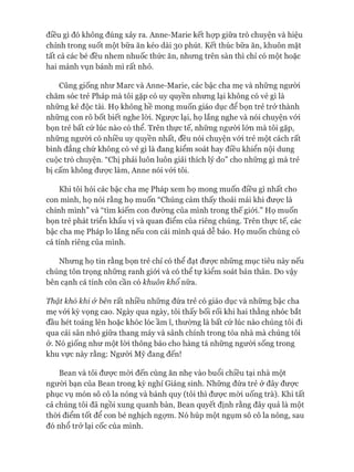 điều gì đó không đúng xảy ra. Anne-Marie kết họp giữa trò chuyện và hiệu
chỉnh trong suốt một bữa ăn kéo dài 30 phút. Kết thúc bữa ăn, khuôn mặt
tất cả các bé đều nhem nhuốc thức ăn, nhưng trên sàn thì chỉ có một hoặc
hai mảnh vụn bánh mì rất nhỏ.
Cũng giống như Marc và Anne-Marie, các bậc cha mẹ và những người
chăm sóc trẻ Pháp mà tôi gặp có uy quyền nhưng lại không có vẻ gì là
những kẻ độc tài. Họ không hề mong muốn giáo dục để bọn trẻ trử thành
những con rô bốt biết nghe lòi. Ngược lại, họ lắng nghe và nói chuyện vói
bọn trẻ bất cứ lúc nào có thể. Trên thực tế, những người lớn mà tôi gặp,
những người có nhiều uy quyền nhất, đều nói chuyện vói trẻ một cách rất
bình đẳng chứ không có vẻ gì là đang kiểm soát hay điều khiển nội dung
cuộc trò chuyện. “Chị phải luôn luôn giải thích lý do” cho những gì mà trẻ
bị cấm không đưực làm, Anne nói vói tôi.
Khi tôi hỏi các bậc cha mẹ Pháp xem họ mong muốn điều gì nhất cho
con mình, họ nói rằng họ muốn “Chúng cảm thấy thoải mái khi đưực là
chính mình” và “tìm kiếm con đường của mình trong thế giói.” Họ muốn
bọn trẻ phát triển khẩu vị và quan điểm của riêng chúng. Trên thực tế, các
bậc cha mẹ Pháp lo lắng nếu con cái mình quá dễ bảo. Họ muốn chúng có
cá tính riêng của mình.
Nhưng họ tin rằng bọn trẻ chỉ có thể đạt đưực những mục tiêu này nếu
chúng tôn trọng những ranh giói và có thể tự kiểm soát bản thân. Do vậy
bên cạnh cá tính còn cần có khuôn khổ nữa.
Thật khó khi & bên rất nhiều những đứa trẻ có giáo dục và những bậc cha
mẹ vói kỳ vọng cao. Ngày qua ngày, tôi thấy bối rối khi hai thằng nhóc bắt
đầu hét toáng lên hoặc khóc lóc ầm ĩ, thường là bất cứ lúc nào chúng tôi đi
qua cái sân nhỏ giữa thang máy và sảnh chính trong tòa nhà mà chúng tôi
ở. Nó giống như một lòi thông báo cho hàng tá những người sống trong
khu vực này rằng: Người Mỹ đang đến!
Bean và tôi đưực mòi đến cùng ăn nhẹ vào buổi chiều tại nhà một
ngưòi bạn của Bean trong kỳ nghỉ Giáng sinh. Những đứa trẻ ở đây đưực
phục vụ món sô cô la nóng và bánh quy (tôi thì đưực mòi uống trà). Khi tất
cả chúng tôi đã ngồi xung quanh bàn, Bean quyết định rằng đây quả là một
thòi điểm tốt để con bé nghịch ngựm. Nó húp một ngụm sô cô la nóng, sau
đó nhổ trở lại cốc của mình.
 