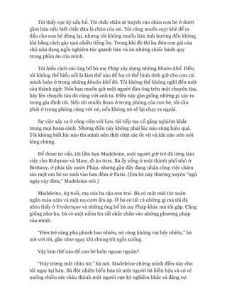 Tôi thấy cực kỳ xấu hổ. Tôi chắc chắn sẽ huých vào chân con bé ở dưới
gầm bàn nếu biết chắc đâu là chân của nó. Tôi cũng muốn suỵt khẽ để ra
dấu cho con bé dừng lại, nhưng tôi không muốn làm ảnh hưởng đến không
khí bằng cách gây quá nhiều tiếng ồn. Trong khi đó thì ba đứa con gái của
chủ nhà đang ngồi nghiêm túc quanh bàn và ăn những chiếc bánh quy
trong phần ăn của mình.
Tôi hiểu cách các ông bố bà mẹ Pháp xây dựng những khuôn khổ. Điều
tôi không thể hiểu nổi là làm thế nào để họ có thể bình tĩnh giữ cho con cái
mình luôn ở trong những khuôn khổ đó. Tôi không thể không nghĩ đến một
câu thành ngữ: Nếu bạn muốn giữ một ngưòi đàn ông trên một chuyến tàu,
hãy lên chuyến tàu đó cùng vói anh ta. Điều này gần giống những gì xảy ra
trong gia đình tôi. Nếu tôi muốn Bean ở trong phòng của con bé, tôi cần
phải ở trong phòng cùng vói nó, nếu không nó sẽ lại chạy ra ngoài.
Sự việc xảy ra ở công viên vói Leo, tôi tiếp tục cố gắng nghiêm khắc
trong mọi hoàn cảnh. Nhưng điều này không phải lúc nào cũng hiệu quả.
Tôi không biết lúc nào thì mình nên thắt chặt các ốc vít và khi nào nên nói
lỏng chúng.
Đê đưực tư vấn, tôi liền hẹn Madeleine, một người giữ trẻ đã từng làm
việc cho Robynne và Marc, đi ăn trưa. Bà ấy sống ở một thành phố nhỏ ở
Brittany, ở phía tây nước Pháp, nhưng gần đây đang nhận công việc chăm
sóc một em bé sơ sinh vào ban đêm ở Paris. (Em bé này thường xuyên “ngủ
ngày cày đêm,” Madeleine nói.)
Madeleine, 63 tuổi, mẹ của ba cậu con trai. Bà có một mái tóc xoăn
ngắn màu xám và một nụ cười ấm áp. Ớbà có tất cả những gì mà tôi đã
nhìn thấy ở Frederique và những ông bố bà mẹ Pháp khác mà tôi gặp. Cũng
giống như họ, bà có một niềm tin rất chắc chắn vào những phương pháp
của mình.
“Đứa trẻ càng phá phách bao nhiêu, nó càng không vui bấy nhiêu,” bà
nói vói tôi, gần như ngay khi chúng tôi ngồi xuống.
Vậy làm thế nào để con bé luôn ngoan ngoãn?
“Hãy trừng mắt nhìn nó,” bà nói. Madeleine chứng minh điều này cho
tôi ngay tại bàn. Bà đột nhiên biến hóa từ một người bà hiền hậu và có vẻ
nuông chiều các cháu thành một người cực kỳ nghiêm khắc và đáng sự.
 