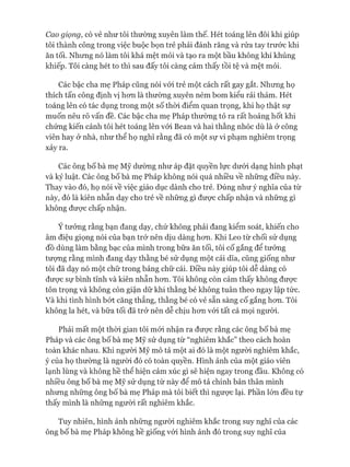 Cao giọng, có vẻ như tôi thường xuyên làm thế. Hét toáng lên đôi khi giúp
tôi thành công trong việc buộc bọn trẻ phải đánh răng và rửa tay trước khi
ăn tối. Nhưng nó làm tôi khá mệt mỏi và tạo ra một bầu không khí khủng
khiếp. Tôi càng hét to thì sau đấy tôi càng cảm thấy tồi tệ và mệt mỏi.
Các bậc cha mẹ Pháp cũng nói vói trẻ một cách rất gay gắt. Nhưng họ
thích tấn công định vị hon là thường xuyên ném bom kiểu rải thảm. Hét
toáng lên có tác dụng trong một số thòi điểm quan trọng, khi họ thật sự
muốn nêu rõ vấn đề. Các bậc cha mẹ Pháp thường tỏ ra rất hoảng hốt khi
chứng kiến cảnh tôi hét toáng lên vói Bean và hai thằng nhóc dù là ở công
viên hay ở nhà, như thể họ nghĩ rằng đã có một sự vi phạm nghiêm trọng
xảy ra.
Các ông bố bà mẹ Mỹ dường như áp đặt quyền lực dưới dạng hình phạt
và kỷ luật. Các ông bố bà mẹ Pháp không nói quá nhiều về những điều này.
Thay vào đó, họ nói về việc giáo dục dành cho trẻ. Đúng như ý nghĩa của từ
này, đó là kiên nhẫn dạy cho trẻ về những gì đưực chấp nhận và những gì
không đưực chấp nhận.
Ý tưởng rằng bạn đang dạy, chứ không phải đang kiểm soát, khiến cho
âm điệu giọng nói của bạn trở nên dịu dàng hon. Khi Leo từ chối sử dụng
đồ dùng làm bằng bạc của mình trong bữa ăn tối, tôi cố gắng để tưởng
tưựng rằng mình đang dạy thằng bé sử dụng một cái dĩa, cũng giống như
tôi đã dạy nó một chữ trong bảng chữ cái. Điều này giúp tôi dễ dàng có
đưực sự bình tĩnh và kiên nhẫn hon. Tôi không còn cảm thấy không đưực
tôn trọng và không còn giận dữ khi thằng bé không tuân theo ngay lập tức.
Và khi tình hình bứt căng thẳng, thằng bé có vẻ sẵn sàng cố gắng hon. Tôi
không la hét, và bữa tối đã trở nên dễ chịu hon vói tất cả mọi người.
Phải mất một thòi gian tôi mói nhận ra đưực rằng các ông bố bà mẹ
Pháp và các ông bố bà mẹ Mỹ sử dụng từ “nghiêm khắc” theo cách hoàn
toàn khác nhau. Khi người Mỹ mô tả một ai đó là một người nghiêm khắc,
ý của họ thường là ngưòi đó có toàn quyền. Hình ảnh của một giáo viên
lạnh lùng và không hề thể hiện cảm xúc gì sẽ hiện ngay trong đầu. Không có
nhiều ông bố bà mẹ Mỹ sử dụng từ này để mô tả chính bản thân mình
nhưng những ông bố bà mẹ Pháp mà tôi biết thì ngưực lại. Phần lón đều tự
thấy mình là những người rất nghiêm khắc.
Tuy nhiên, hình ảnh những người nghiêm khắc trong suy nghĩ của các
ông bố bà mẹ Pháp không hề giống vói hình ảnh đó trong suy nghĩ của
 